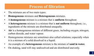 • The mixtures are of two main types:
• Homogeneous mixtures and Heterogeneous mixtures.
• A homogeneous mixture is a mixture that is uniform throughout.
• A heterogeneous mixture is a mixture that is not uniform throughout, i.e.,
ingredients of the mixture are distributed unequally.
• Air is a homogeneous mixture of different gases, including oxygen, nitrogen,
carbon dioxide, and water vapour.
• Homogeneous mixtures are sometimes also called solutions; especially when
it is a mixture of a solid dissolved in a liquid.
• An example of a heterogeneous mixture is the mixture of sand in water.
• On shaking, sand will stay undissolved and are distributed unevenly.
Process of filtration
3
 