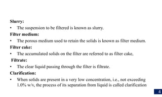 Slurry:
• The suspension to be filtered is known as slurry.
Filter medium:
• The porous medium used to retain the solids is known as filter medium.
Filter cake:
• The accumulated solids on the filter are referred to as filter cake,
Filtrate:
• The clear liquid passing through the filter is filtrate.
Clarification:
• When solids are present in a very low concentration, i.e., not exceeding
1.0% w/v, the process of its separation from liquid is called clarification
4
 
