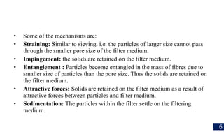 • Some of the mechanisms are:
• Straining: Similar to sieving. i.e. the particles of larger size cannot pass
through the smaller pore size of the filter medium.
• Impingement: the solids are retained on the filter medium.
• Entanglement : Particles become entangled in the mass of fibres due to
smaller size of particles than the pore size. Thus the solids are retaincd on
the filter medium.
• Attractive forces: Solids are retained on the filter medium as a result of
attractive forces between particles and filter medium.
• Sedimentation: The particles within the filter settle on the filtering
medium.
6
 