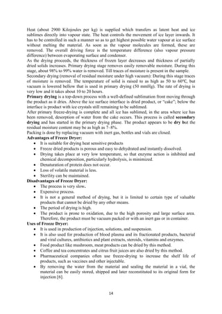 14
Heat (about 2900 Kilojoules per kg) is supplied which transfers as latent heat and ice
sublimes directly into vapour state. The heat controls the movement of ice layer inwards. It
has to be controlled in such a manner so as to get highest possible water vapour at ice surface
without melting the material. As soon as the vapour molecules are formed, these are
removed. The overall driving force is the temperature difference (also vapour pressure
difference) between evaporating surface and condenser.
As the drying proceeds, the thickness of frozen layer decreases and thickness of partially
dried solids increases. Primary drying stage removes easily removable moisture. During this
stage, about 98% to 99% water is removed. Till traces of moisture is present in the sample.
Secondary drying (removal of residual moisture under high vacuum): During this stage traces
of moisture is removed. The temperature of solid is raised to as high as 50 to 60℃, but
vacuum is lowered bellow that is used in primary drying (50 mmHg). The rate of drying is
very low and it takes about 10 to 20 hours.
Primary drying is a top-down process with a well-defined sublimation front moving through
the product as it dries. Above the ice surface interface is dried product, or “cake”; below the
interface is product with ice crystals still remaining to be sublimed.
After primary freeze-drying is complete and all ice has sublimed, in the area where ice has
been removed, desorption of water from the cake occurs. This process is called secondary
drying and has started in the primary drying phase. The product appears to be dry but the
residual moisture content may be as high as 7–8%.
Packing is done by replacing vacuum with inert gas, bottles and vials are closed.
Advantages of Freeze Dryer:
 It is suitable for drying heat sensitive products
 Freeze dried products is porous and easy to dehydrated and instantly dissolved.
 Drying takes place at very low temperature, so that enzyme action is inhibited and
chemical decomposition, particularly hydrolysis, is minimized.
 Denaturation of protein does not occur.
 Loss of volatile material is less.
 Sterility can be maintained.
Disadvantages of Freeze Dryer:
 The process is very slow.
 Expensive process.
 It is not a general method of drying, but it is limited to certain type of valuable
products that cannot be dried by any other means.
 The period of drying is high.
 The product is prone to oxidation, due to the high porosity and large surface area.
Therefore, the product must be vacuum packed or with an inert gas or in container.
Uses of Freeze Dryer:
 It is used in production of injection, solutions, and suspension.
 It is also used for production of blood plasma and its fractionated products, bacterial
and viral cultures, antibiotics and plant extracts, steroids, vitamins and enzymes.
 Food product like mushroom, meat products can be dried by this method.
 Coffee and tea concentrates and citrus fruit juices are also dried by this method.
 Pharmaceutical companies often use freeze-drying to increase the shelf life of
products, such as vaccines and other injectable.
 By removing the water from the material and sealing the material in a vial, the
material can be easily stored, shipped and later reconstituted to its original form for
injection [6].
 