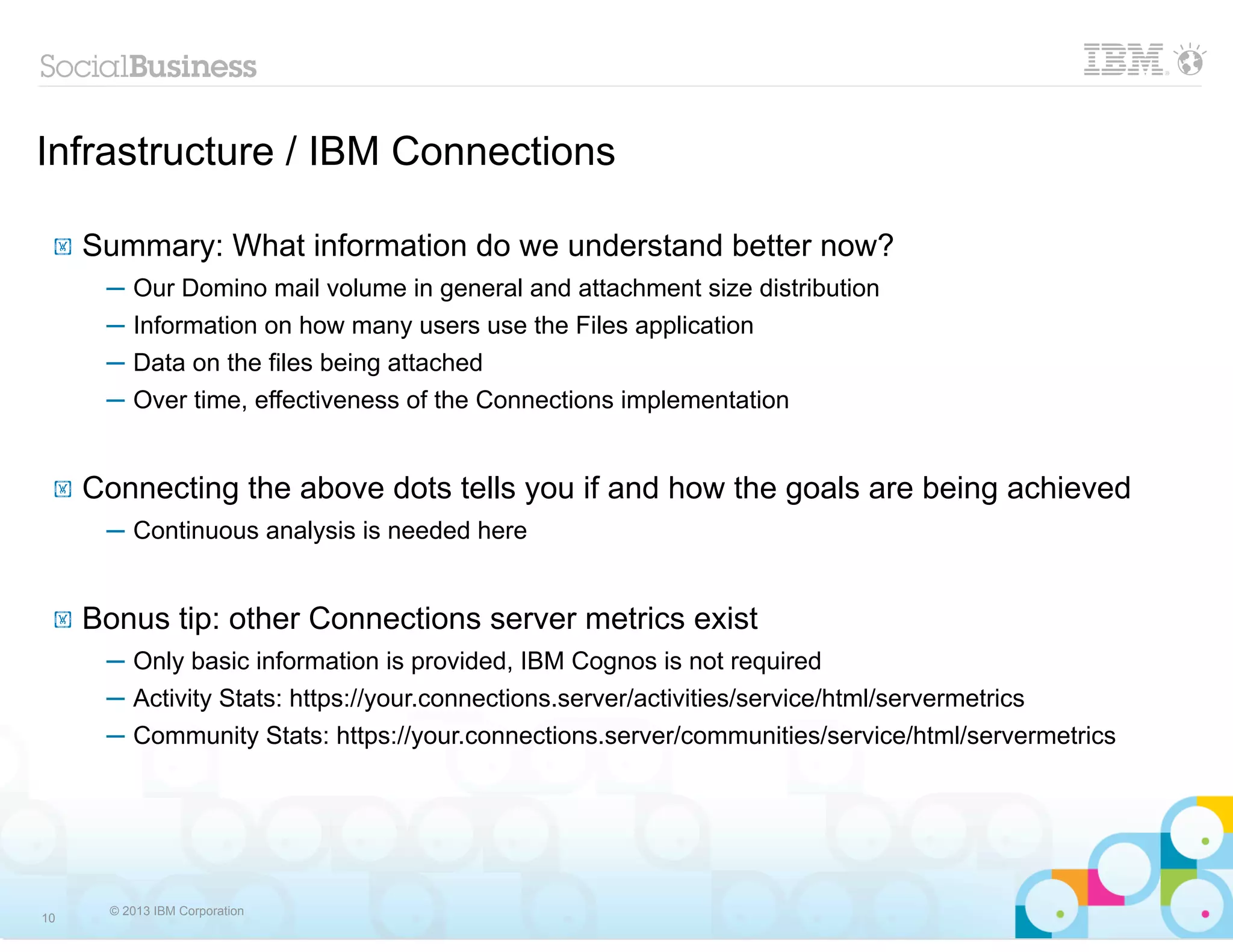 Infrastructure / IBM Connections

 !   Summary: What information do we understand better now?
      ─ Our Domino mail volume in general and attachment size distribution
      ─ Information on how many users use the Files application
      ─ Data on the files being attached
      ─ Over time, effectiveness of the Connections implementation


 !   Connecting the above dots tells you if and how the goals are being achieved
      ─ Continuous analysis is needed here


 !   Bonus tip: other Connections server metrics exist
      ─ Only basic information is provided, IBM Cognos is not required
      ─ Activity Stats: https://your.connections.server/activities/service/html/servermetrics
      ─ Community Stats: https://your.connections.server/communities/service/html/servermetrics




       © 2013 IBM Corporation
10
 