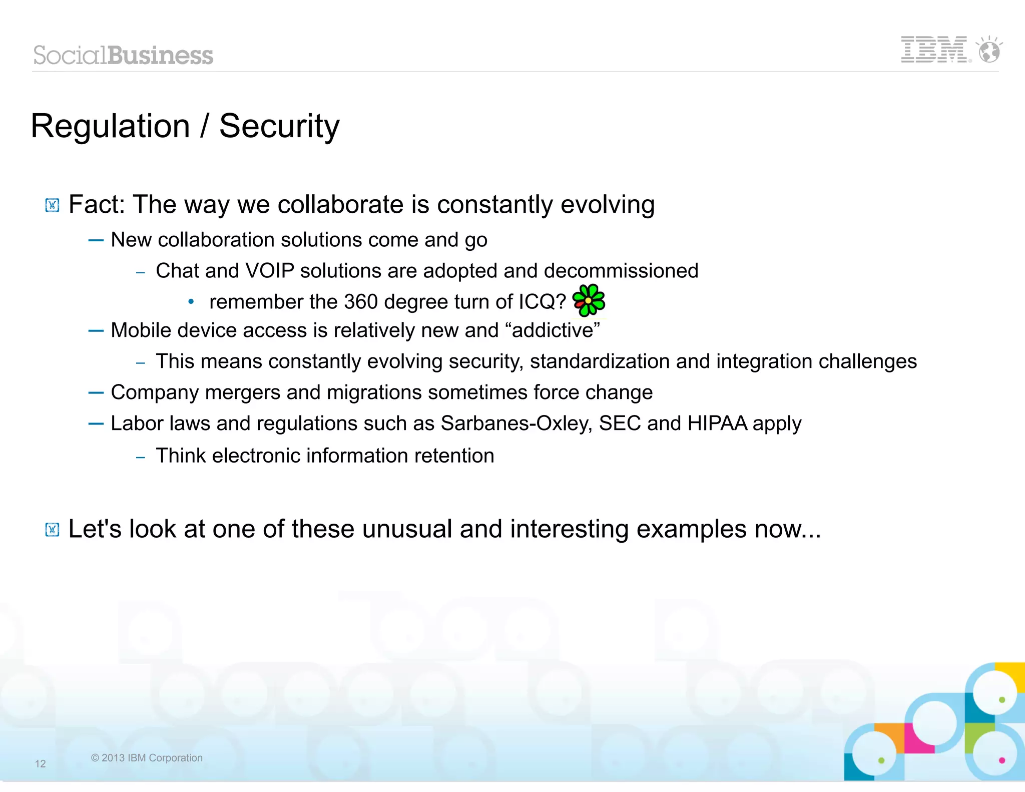 Regulation / Security

 !   Fact: The way we collaborate is constantly evolving
      ─ New collaboration solutions come and go
            Chat and VOIP solutions are adopted and decommissioned
               –

                • remember the 360 degree turn of ICQ?
      ─ Mobile device access is relatively new and “addictive”
          – This means constantly evolving security, standardization and integration challenges

      ─ Company mergers and migrations sometimes force change
      ─ Labor laws and regulations such as Sarbanes-Oxley, SEC and HIPAA apply
               –   Think electronic information retention


 !   Let's look at one of these unusual and interesting examples now...




       © 2013 IBM Corporation
12
 