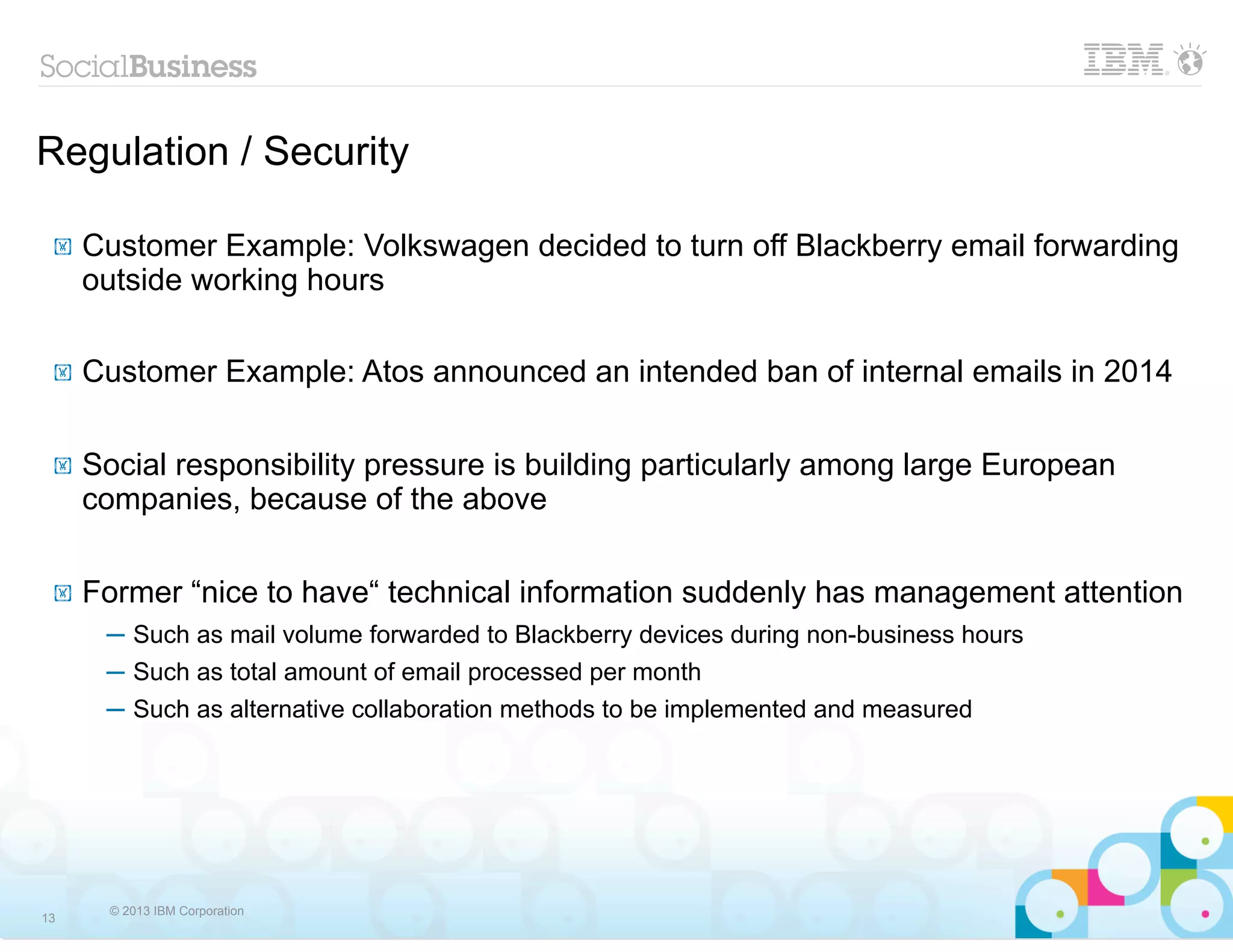 Regulation / Security

 !   Customer Example: Volkswagen decided to turn off Blackberry email forwarding
     outside working hours

 !   Customer Example: Atos announced an intended ban of internal emails in 2014

 !   Social responsibility pressure is building particularly among large European
     companies, because of the above

 !   Former “nice to have“ technical information suddenly has management attention
      ─ Such as mail volume forwarded to Blackberry devices during non-business hours
      ─ Such as total amount of email processed per month
      ─ Such as alternative collaboration methods to be implemented and measured




       © 2013 IBM Corporation
13
 