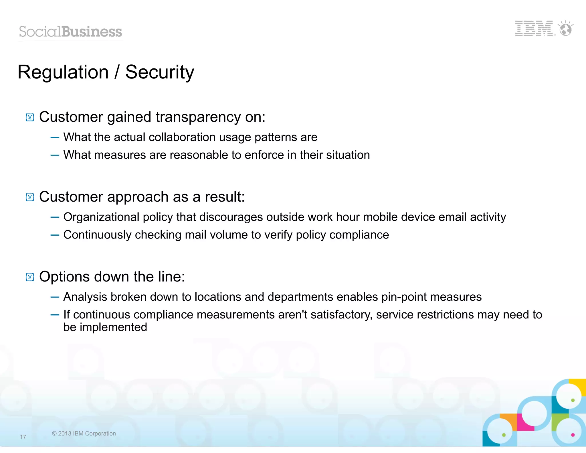Regulation / Security

 !   Customer gained transparency on:
      ─ What the actual collaboration usage patterns are
      ─ What measures are reasonable to enforce in their situation


 !   Customer approach as a result:
      ─ Organizational policy that discourages outside work hour mobile device email activity
      ─ Continuously checking mail volume to verify policy compliance


 !   Options down the line:
      ─ Analysis broken down to locations and departments enables pin-point measures
      ─ If continuous compliance measurements aren't satisfactory, service restrictions may need to
        be implemented




      © 2013 IBM Corporation
17
 