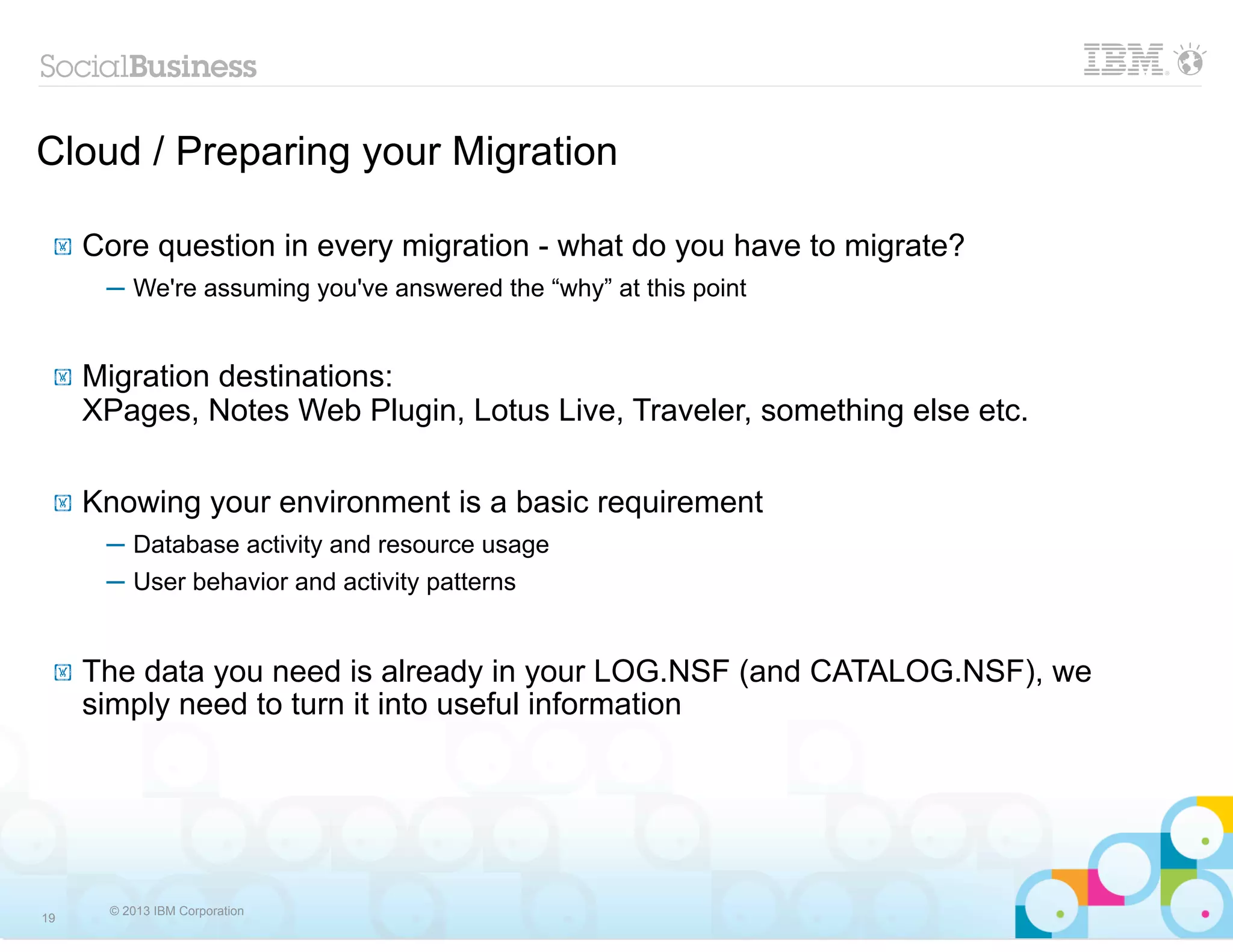 Cloud / Preparing your Migration

 !   Core question in every migration - what do you have to migrate?
      ─ We're assuming you've answered the “why” at this point


 !   Migration destinations:
     XPages, Notes Web Plugin, Lotus Live, Traveler, something else etc.

 !   Knowing your environment is a basic requirement
      ─ Database activity and resource usage
      ─ User behavior and activity patterns


 !   The data you need is already in your LOG.NSF (and CATALOG.NSF), we
     simply need to turn it into useful information




      © 2013 IBM Corporation
19
 