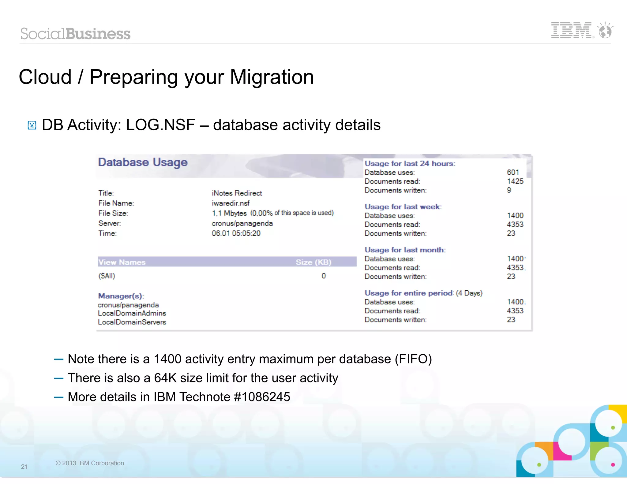 Cloud / Preparing your Migration

 !   DB Activity: LOG.NSF – database activity details




      ─ Note there is a 1400 activity entry maximum per database (FIFO)
      ─ There is also a 64K size limit for the user activity
      ─ More details in IBM Technote #1086245




       © 2013 IBM Corporation
21
 