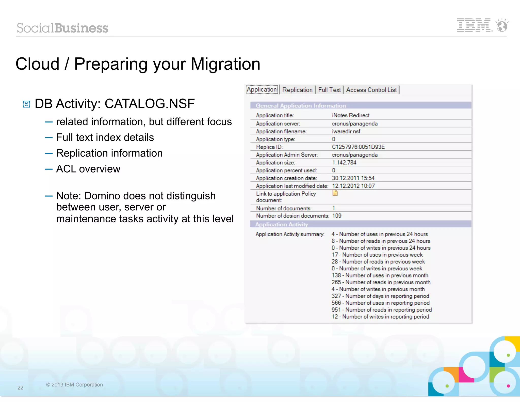 Cloud / Preparing your Migration

 !   DB Activity: CATALOG.NSF
      ─ related information, but different focus
      ─ Full text index details
      ─ Replication information
      ─ ACL overview

      ─ Note: Domino does not distinguish
        between user, server or
        maintenance tasks activity at this level




      © 2013 IBM Corporation
22
 