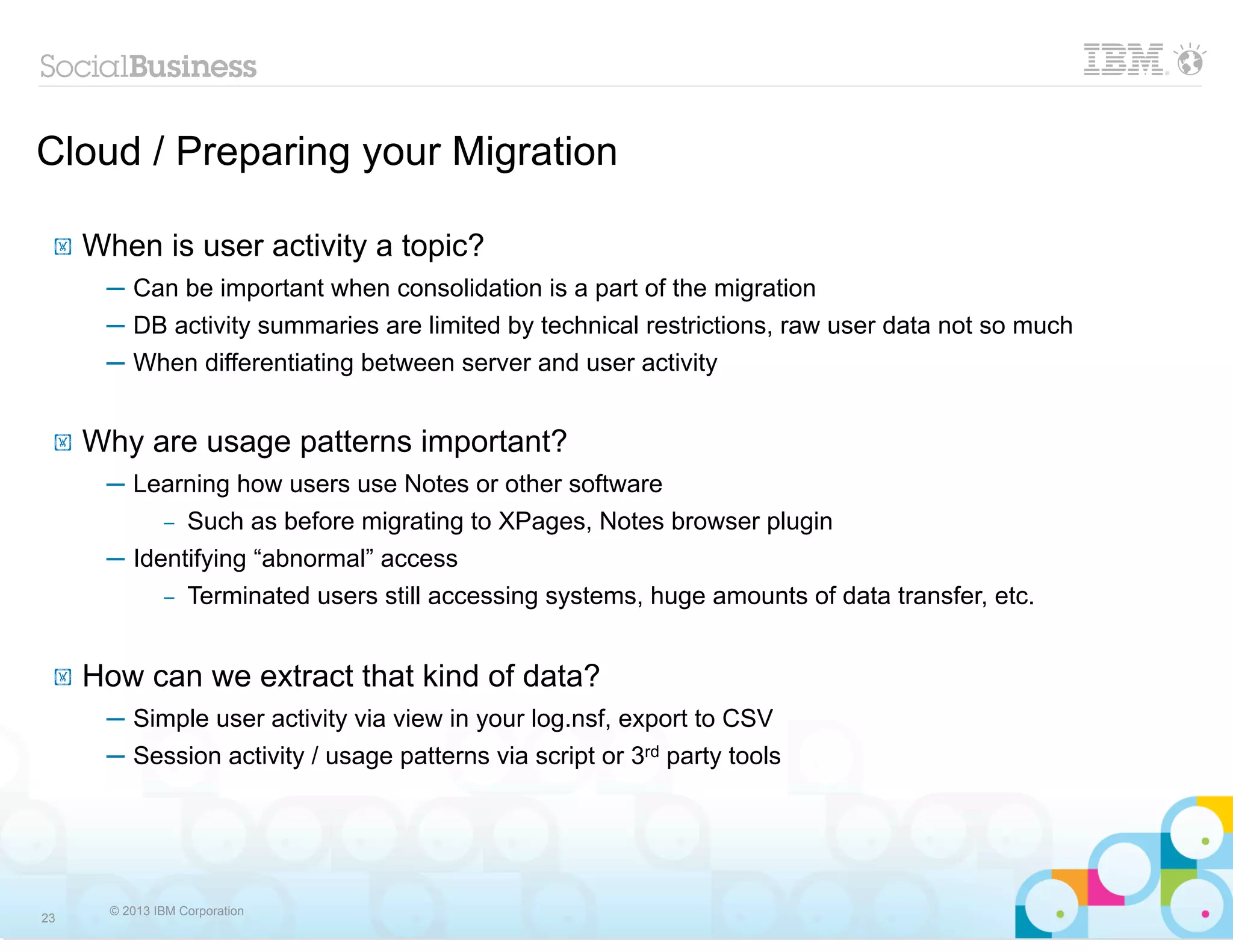 Cloud / Preparing your Migration

 !   When is user activity a topic?
      ─ Can be important when consolidation is a part of the migration
      ─ DB activity summaries are limited by technical restrictions, raw user data not so much
      ─ When differentiating between server and user activity


 !   Why are usage patterns important?
      ─ Learning how users use Notes or other software
           – Such as before migrating to XPages, Notes browser plugin

      ─ Identifying “abnormal” access
               –   Terminated users still accessing systems, huge amounts of data transfer, etc.


 !   How can we extract that kind of data?
      ─ Simple user activity via view in your log.nsf, export to CSV
      ─ Session activity / usage patterns via script or 3rd party tools




       © 2013 IBM Corporation
23
 