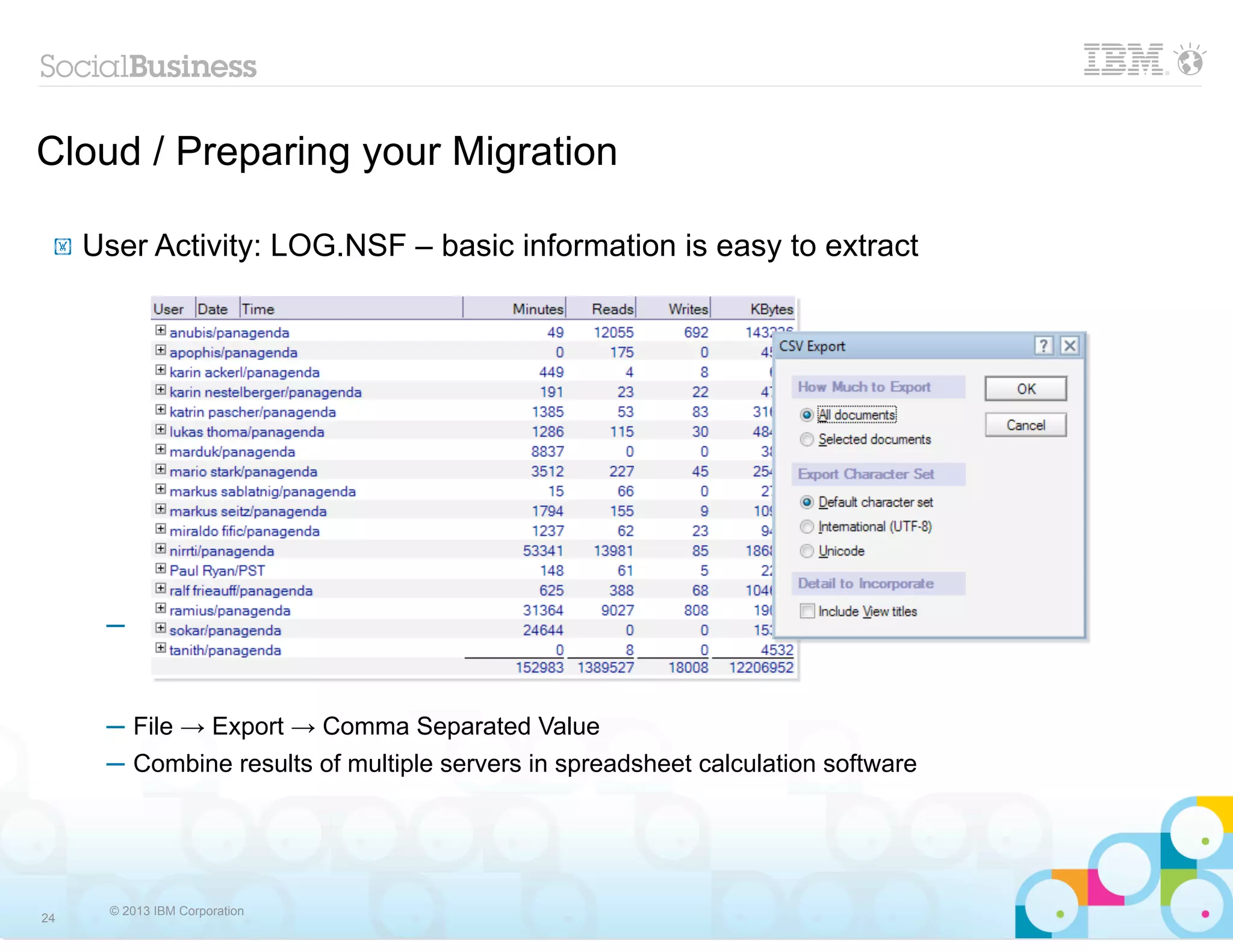 Cloud / Preparing your Migration

 !   User Activity: LOG.NSF – basic information is easy to extract




      ─



      ─ File → Export → Comma Separated Value
      ─ Combine results of multiple servers in spreadsheet calculation software




       © 2013 IBM Corporation
24
 