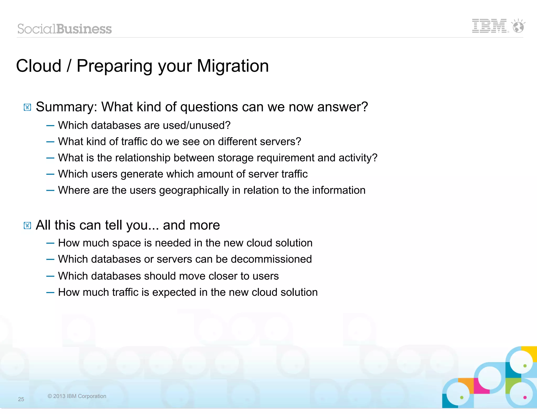 Cloud / Preparing your Migration

 !   Summary: What kind of questions can we now answer?
      ─ Which databases are used/unused?
      ─   What kind of traffic do we see on different servers?
      ─   What is the relationship between storage requirement and activity?
      ─   Which users generate which amount of server traffic
      ─   Where are the users geographically in relation to the information


 !   All this can tell you... and more
      ─ How much space is needed in the new cloud solution
      ─ Which databases or servers can be decommissioned
      ─ Which databases should move closer to users
      ─ How much traffic is expected in the new cloud solution




       © 2013 IBM Corporation
25
 