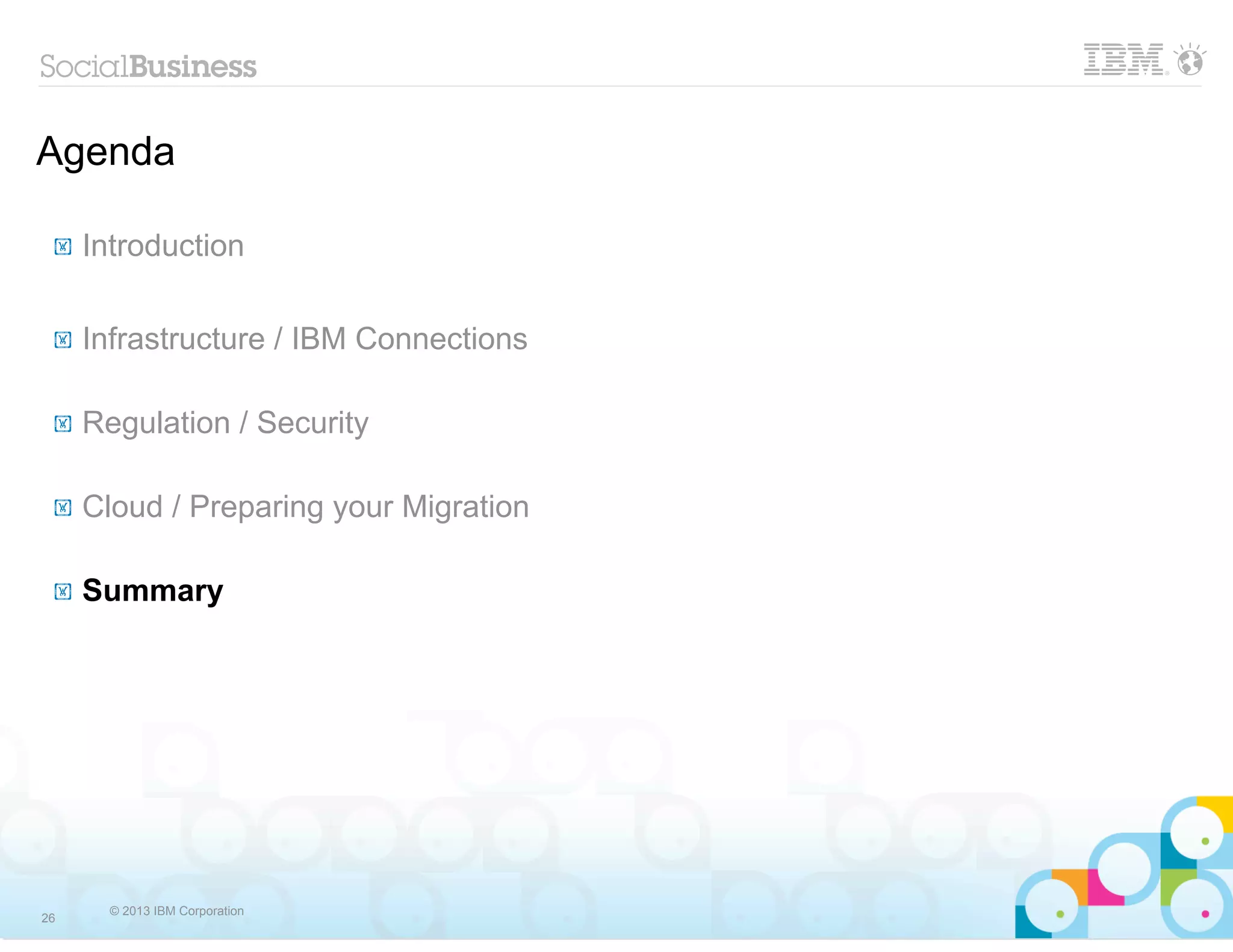 Agenda

 !   Introduction

 !   Infrastructure / IBM Connections

 !   Regulation / Security

 !   Cloud / Preparing your Migration

 !   Summary




       © 2013 IBM Corporation
26
 
