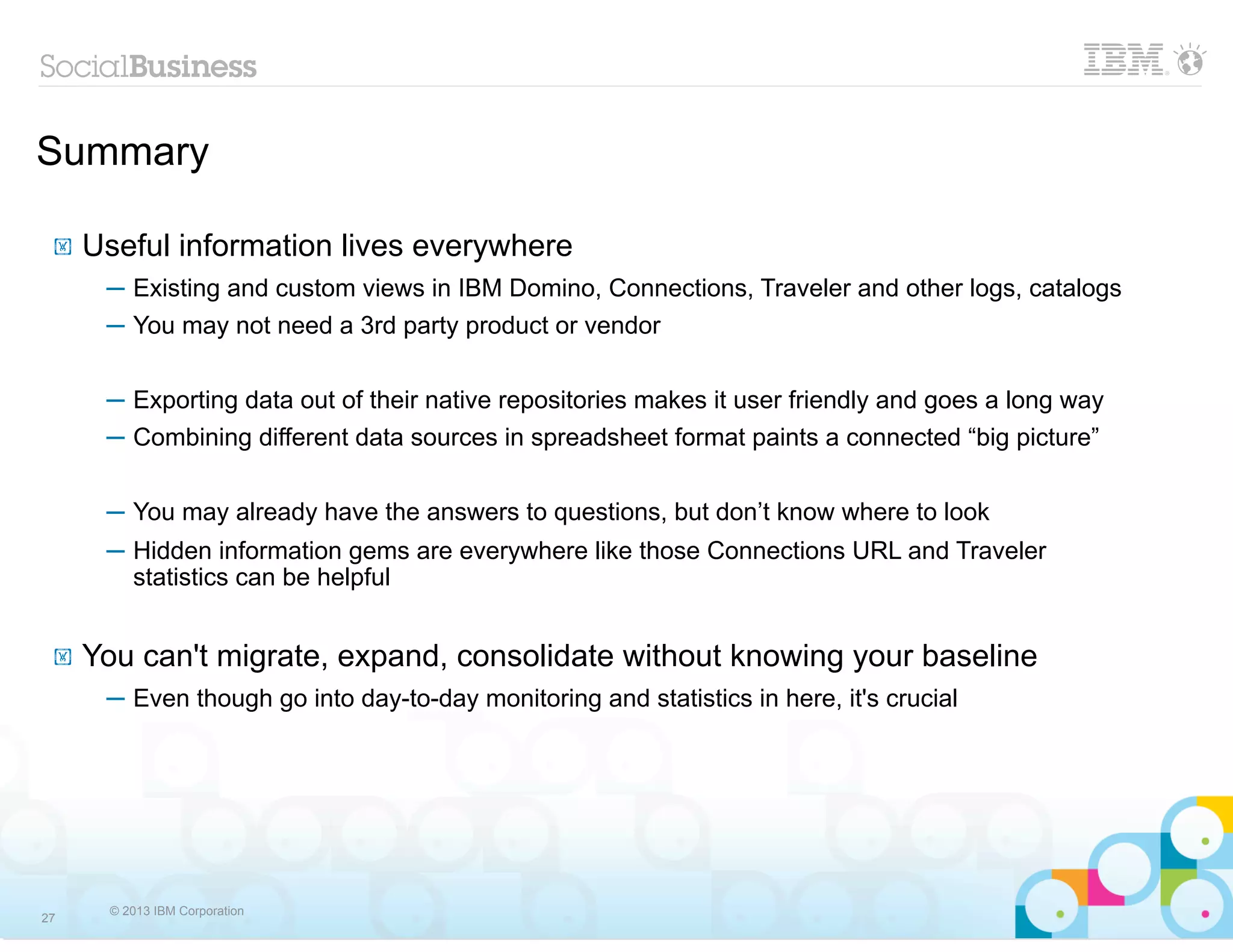 Summary

 !   Useful information lives everywhere
      ─ Existing and custom views in IBM Domino, Connections, Traveler and other logs, catalogs
      ─ You may not need a 3rd party product or vendor

      ─ Exporting data out of their native repositories makes it user friendly and goes a long way
      ─ Combining different data sources in spreadsheet format paints a connected “big picture”


      ─ You may already have the answers to questions, but don’t know where to look
      ─ Hidden information gems are everywhere like those Connections URL and Traveler
        statistics can be helpful


 !   You can't migrate, expand, consolidate without knowing your baseline
      ─ Even though go into day-to-day monitoring and statistics in here, it's crucial




      © 2013 IBM Corporation
27
 