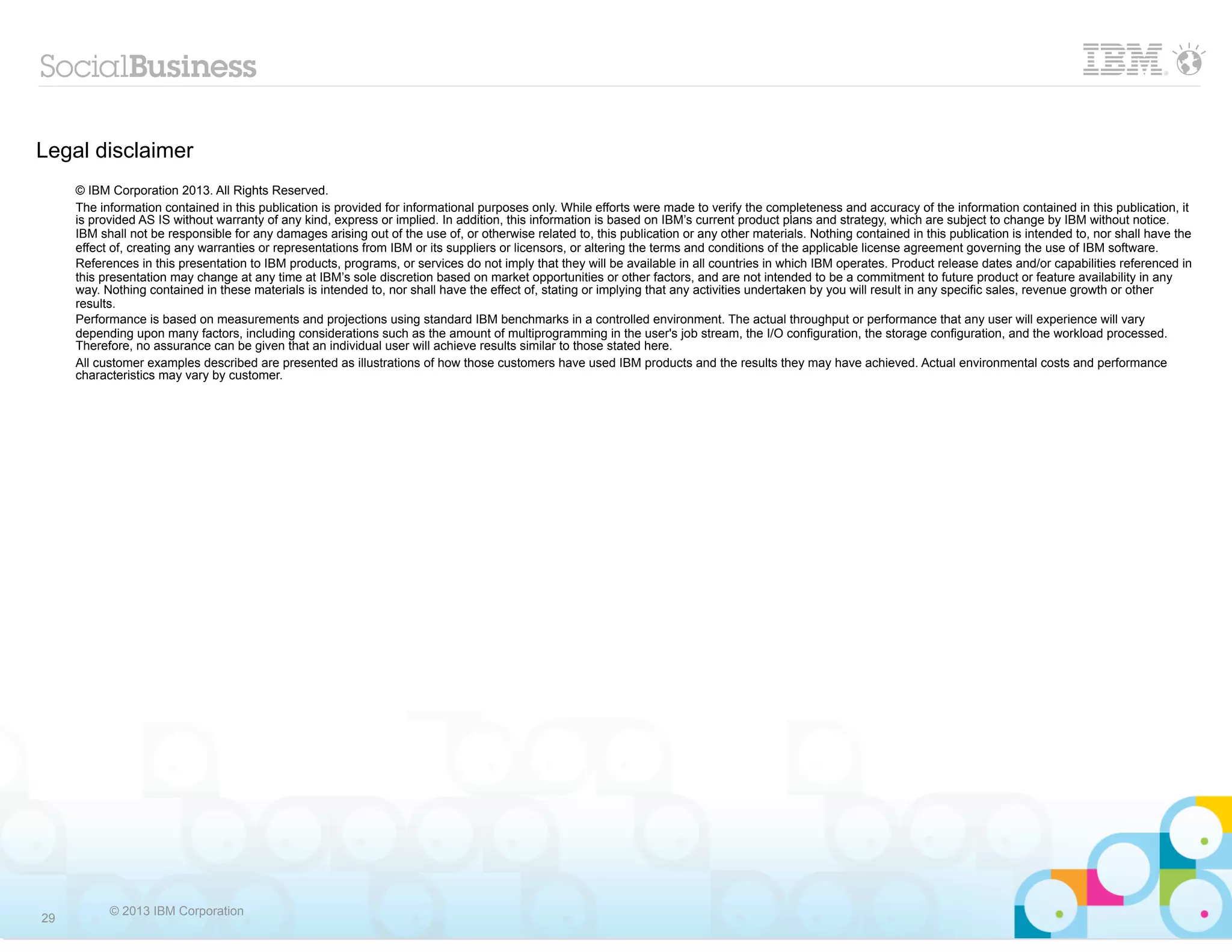 Legal disclaimer
     © IBM Corporation 2013. All Rights Reserved.
     The information contained in this publication is provided for informational purposes only. While efforts were made to verify the completeness and accuracy of the information contained in this publication, it
     is provided AS IS without warranty of any kind, express or implied. In addition, this information is based on IBM’s current product plans and strategy, which are subject to change by IBM without notice.
     IBM shall not be responsible for any damages arising out of the use of, or otherwise related to, this publication or any other materials. Nothing contained in this publication is intended to, nor shall have the
     effect of, creating any warranties or representations from IBM or its suppliers or licensors, or altering the terms and conditions of the applicable license agreement governing the use of IBM software.
     References in this presentation to IBM products, programs, or services do not imply that they will be available in all countries in which IBM operates. Product release dates and/or capabilities referenced in
     this presentation may change at any time at IBM’s sole discretion based on market opportunities or other factors, and are not intended to be a commitment to future product or feature availability in any
     way. Nothing contained in these materials is intended to, nor shall have the effect of, stating or implying that any activities undertaken by you will result in any specific sales, revenue growth or other
     results.
     Performance is based on measurements and projections using standard IBM benchmarks in a controlled environment. The actual throughput or performance that any user will experience will vary
     depending upon many factors, including considerations such as the amount of multiprogramming in the user's job stream, the I/O configuration, the storage configuration, and the workload processed.
     Therefore, no assurance can be given that an individual user will achieve results similar to those stated here.
     All customer examples described are presented as illustrations of how those customers have used IBM products and the results they may have achieved. Actual environmental costs and performance
     characteristics may vary by customer.




           © 2013 IBM Corporation
29
 