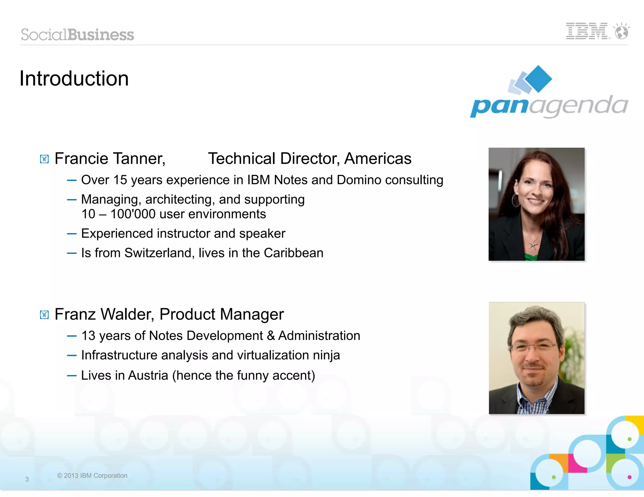 Introduction


    !   Francie Tanner,            Technical Director, Americas
           ─ Over 15 years experience in IBM Notes and Domino consulting
           ─ Managing, architecting, and supporting
             10 – 100'000 user environments
           ─ Experienced instructor and speaker
           ─ Is from Switzerland, lives in the Caribbean



    !   Franz Walder, Product Manager
           ─ 13 years of Notes Development & Administration
           ─ Infrastructure analysis and virtualization ninja
           ─ Lives in Austria (hence the funny accent)




        © 2013 IBM Corporation
3
 