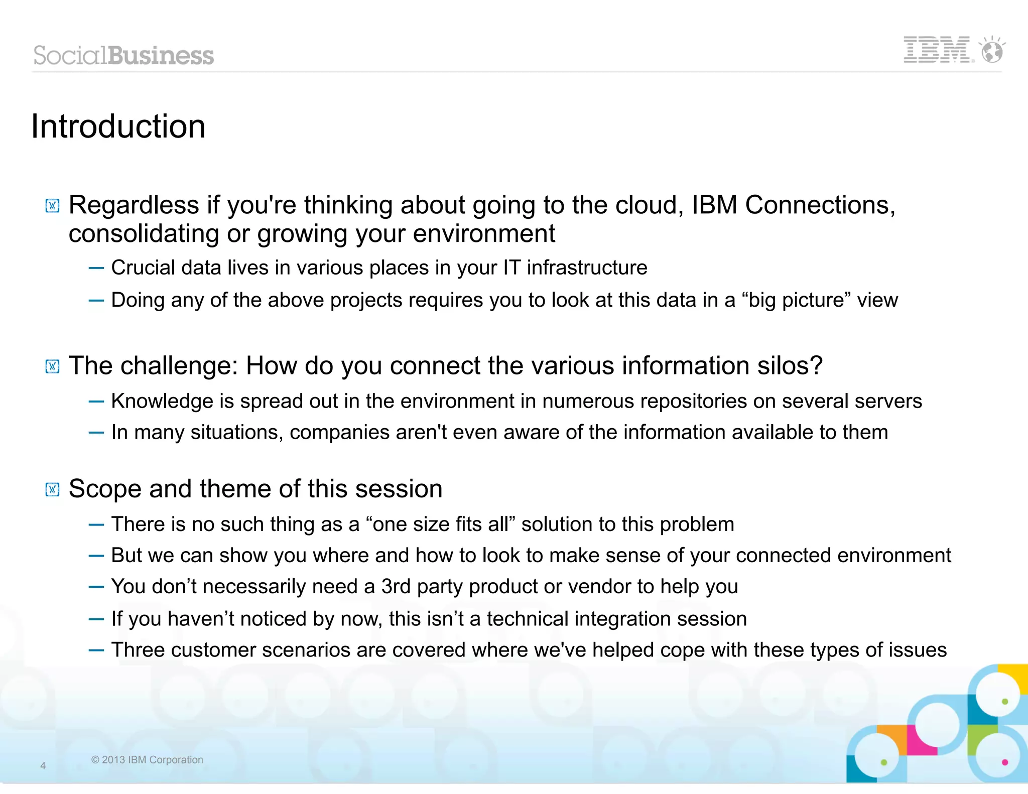 Introduction

!   Regardless if you're thinking about going to the cloud, IBM Connections,
    consolidating or growing your environment
     ─ Crucial data lives in various places in your IT infrastructure
     ─ Doing any of the above projects requires you to look at this data in a “big picture” view


!   The challenge: How do you connect the various information silos?
     ─ Knowledge is spread out in the environment in numerous repositories on several servers
     ─ In many situations, companies aren't even aware of the information available to them

!   Scope and theme of this session
     ─ There is no such thing as a “one size fits all” solution to this problem
     ─ But we can show you where and how to look to make sense of your connected environment
     ─ You don’t necessarily need a 3rd party product or vendor to help you
     ─ If you haven’t noticed by now, this isn’t a technical integration session
     ─ Three customer scenarios are covered where we've helped cope with these types of issues




      © 2013 IBM Corporation
4
 