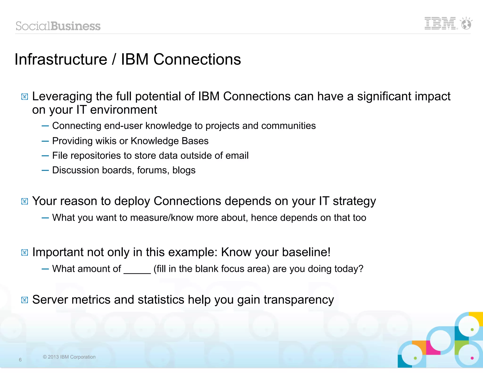 Infrastructure / IBM Connections

!   Leveraging the full potential of IBM Connections can have a significant impact
    on your IT environment
     ─ Connecting end-user knowledge to projects and communities
     ─ Providing wikis or Knowledge Bases
     ─ File repositories to store data outside of email
     ─ Discussion boards, forums, blogs


!   Your reason to deploy Connections depends on your IT strategy
     ─ What you want to measure/know more about, hence depends on that too


!   Important not only in this example: Know your baseline!
     ─ What amount of _____ (fill in the blank focus area) are you doing today?


!   Server metrics and statistics help you gain transparency



      © 2013 IBM Corporation
6
 