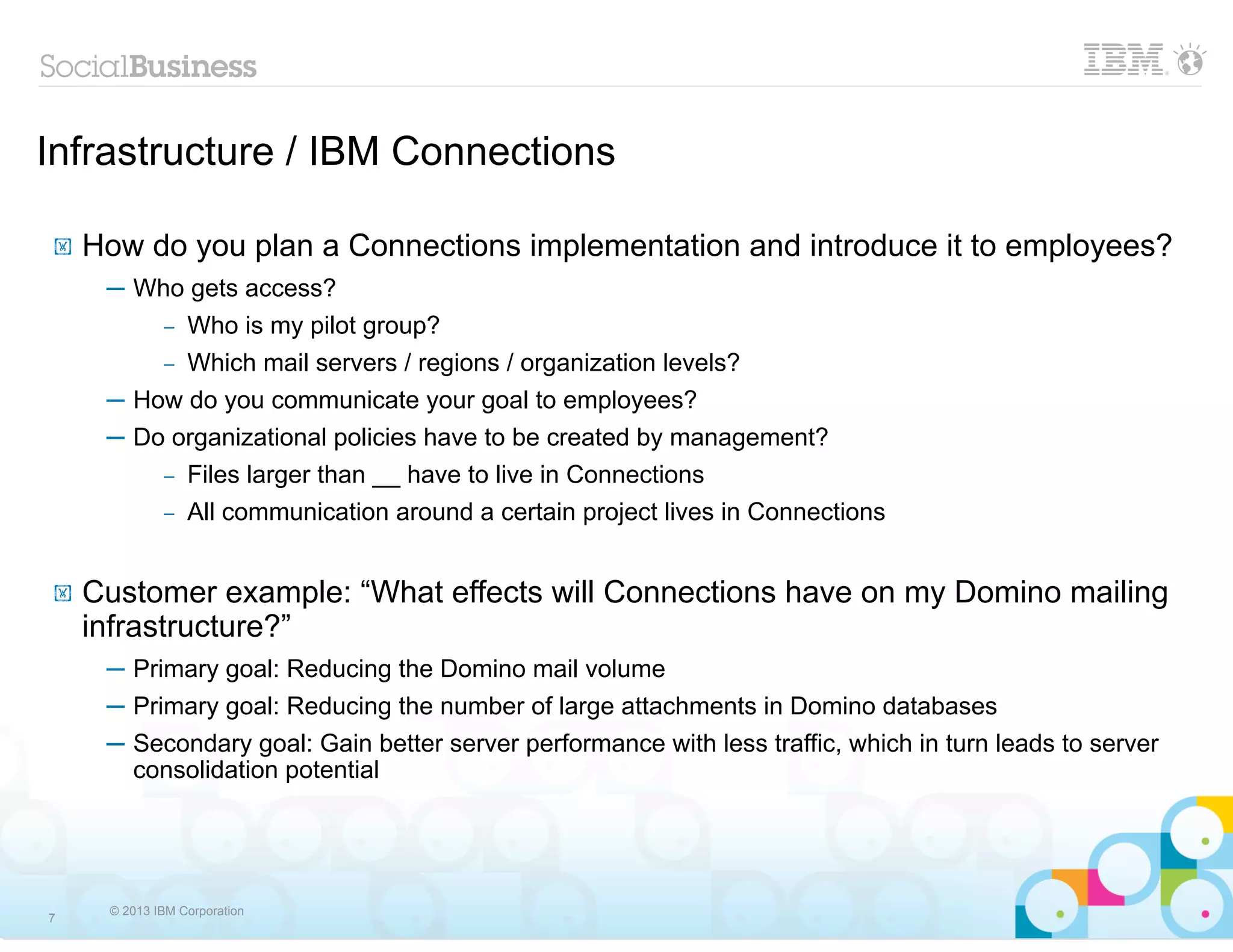 Infrastructure / IBM Connections

!   How do you plan a Connections implementation and introduce it to employees?
     ─ Who gets access?
           Who is my pilot group?
             –
         – Which mail servers / regions / organization levels?

     ─ How do you communicate your goal to employees?
     ─ Do organizational policies have to be created by management?
         – Files larger than __ have to live in Connections
             –   All communication around a certain project lives in Connections


!   Customer example: “What effects will Connections have on my Domino mailing
    infrastructure?”
     ─ Primary goal: Reducing the Domino mail volume
     ─ Primary goal: Reducing the number of large attachments in Domino databases
     ─ Secondary goal: Gain better server performance with less traffic, which in turn leads to server
       consolidation potential




     © 2013 IBM Corporation
7
 