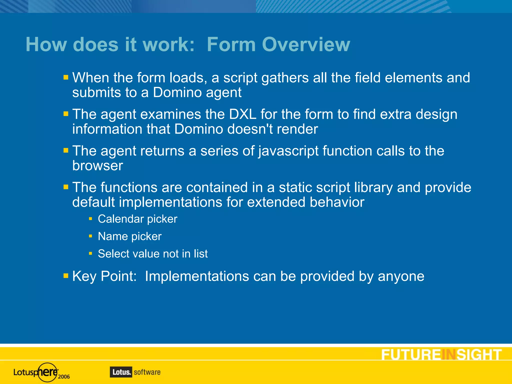How does it work:  Form Overview When the form loads, a script gathers all the field elements and submits to a Domino agent The agent examines the DXL for the form to find extra design information that Domino doesn't render The agent returns a series of javascript function calls to the browser The functions are contained in a static script library and provide default implementations for extended behavior Calendar picker Name picker Select value not in list Key Point:  Implementations can be provided by anyone 