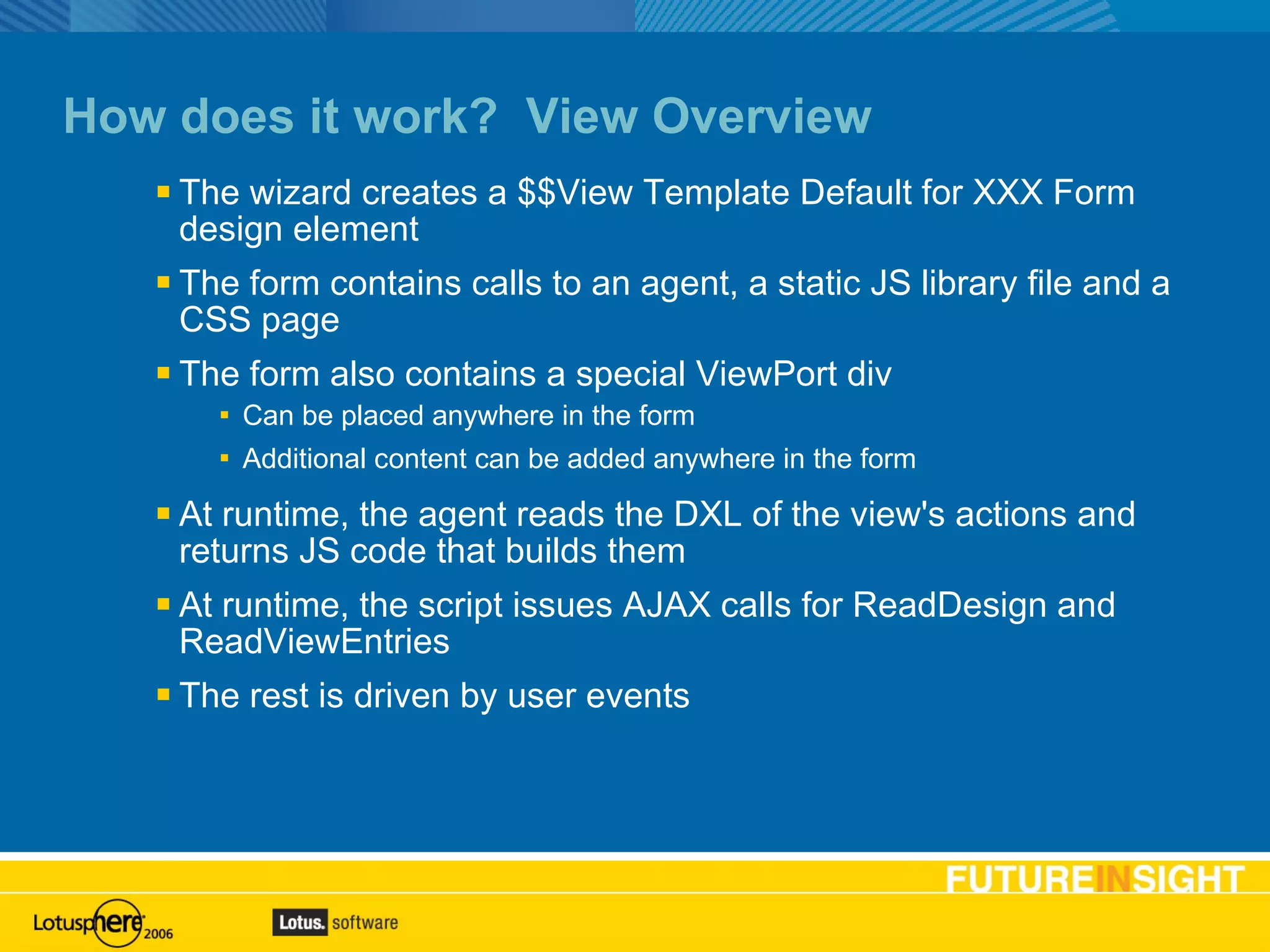 How does it work?  View Overview The wizard creates a $$View Template Default for XXX Form design element The form contains calls to an agent, a static JS library file and a CSS page The form also contains a special ViewPort div Can be placed anywhere in the form Additional content can be added anywhere in the form At runtime, the agent reads the DXL of the view's actions and returns JS code that builds them At runtime, the script issues AJAX calls for ReadDesign and ReadViewEntries The rest is driven by user events Basic text slide 