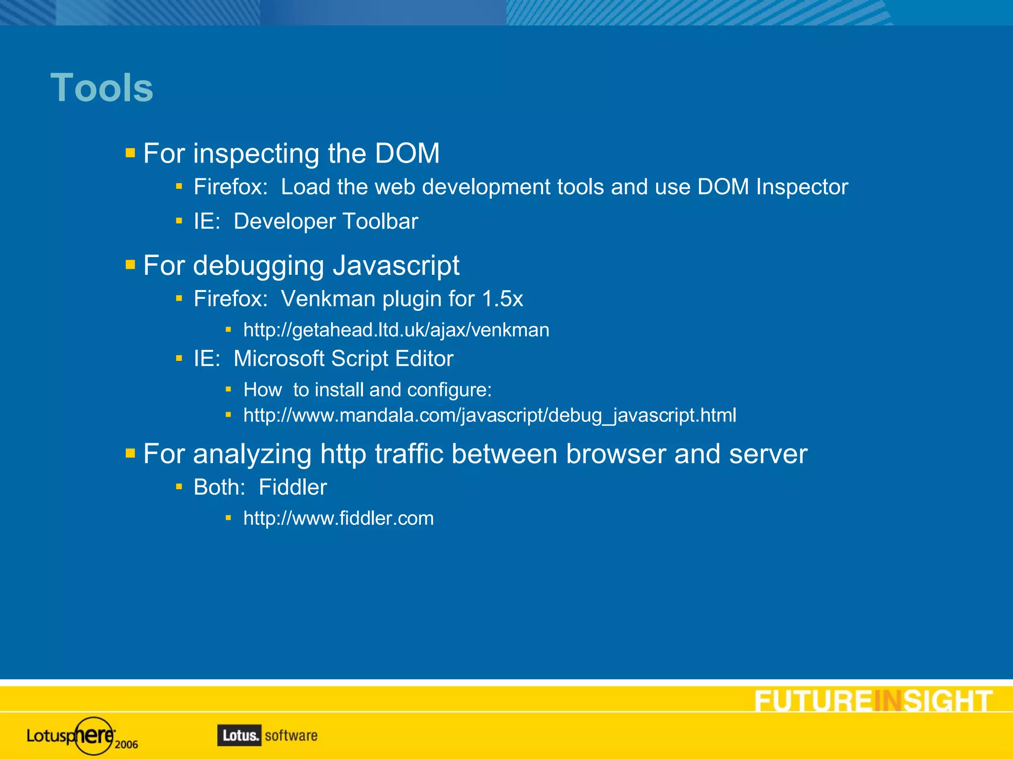 Tools For inspecting the DOM Firefox:  Load the web development tools and use DOM Inspector IE:  Developer Toolbar For debugging Javascript Firefox:  Venkman plugin for 1.5x http://getahead.ltd.uk/ajax/venkman IE:  Microsoft Script Editor  How  to install and configure: http://www.mandala.com/javascript/debug_javascript.html For analyzing http traffic between browser and server Both:  Fiddler http://www.fiddler.com 