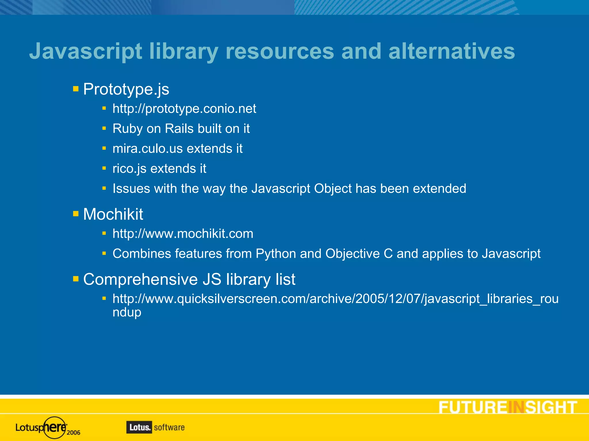 Javascript library resources and alternatives Prototype.js http://prototype.conio.net Ruby on Rails built on it mira.culo.us extends it rico.js extends it Issues with the way the Javascript Object has been extended Mochikit http://www.mochikit.com Combines features from Python and Objective C and applies to Javascript Comprehensive JS library list http://www.quicksilverscreen.com/archive/2005/12/07/javascript_libraries_roundup 
