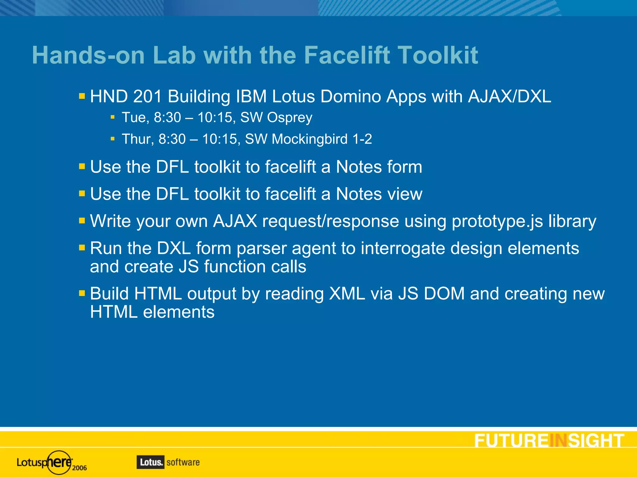 Hands-on Lab with the Facelift Toolkit HND 201 Building IBM Lotus Domino Apps with AJAX/DXL Tue, 8:30 – 10:15, SW Osprey Thur, 8:30 – 10:15, SW Mockingbird 1-2 Use the DFL toolkit to facelift a Notes form Use the DFL toolkit to facelift a Notes view Write your own AJAX request/response using prototype.js library Run the DXL form parser agent to interrogate design elements and create JS function calls Build HTML output by reading XML via JS DOM and creating new HTML elements 
