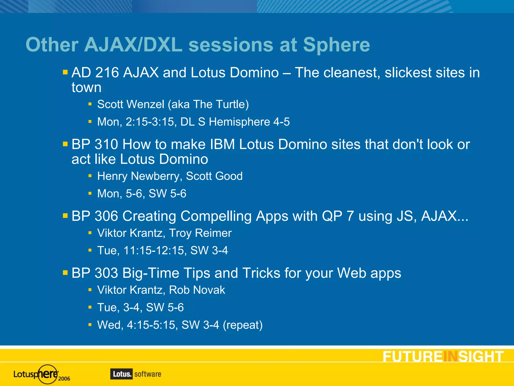 Other AJAX/DXL sessions at Sphere AD 216 AJAX and Lotus Domino – The cleanest, slickest sites in town Scott Wenzel (aka The Turtle) Mon, 2:15-3:15, DL S Hemisphere 4-5 BP 310 How to make IBM Lotus Domino sites that don't look or act like Lotus Domino Henry Newberry, Scott Good Mon, 5-6, SW 5-6 BP 306 Creating Compelling Apps with QP 7 using JS, AJAX... Viktor Krantz, Troy Reimer Tue, 11:15-12:15, SW 3-4 BP 303 Big-Time Tips and Tricks for your Web apps Viktor Krantz, Rob Novak Tue, 3-4, SW 5-6 Wed, 4:15-5:15, SW 3-4 (repeat) 