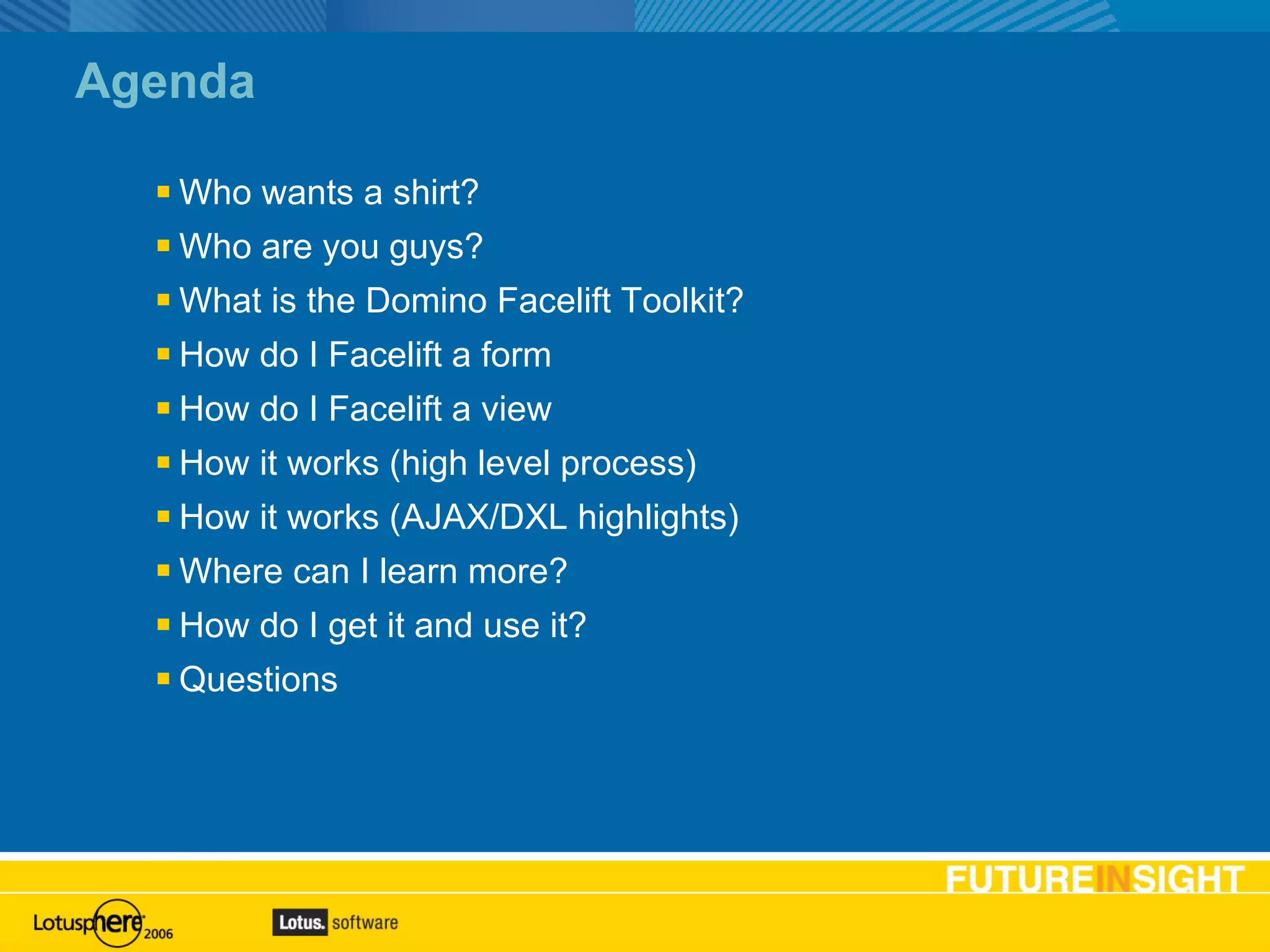 Agenda Who wants a shirt? Who are you guys? What is the Domino Facelift Toolkit? How do I Facelift a form How do I Facelift a view How it works (high level process) How it works (AJAX/DXL highlights) Where can I learn more? How do I get it and use it? Questions Agenda slide 