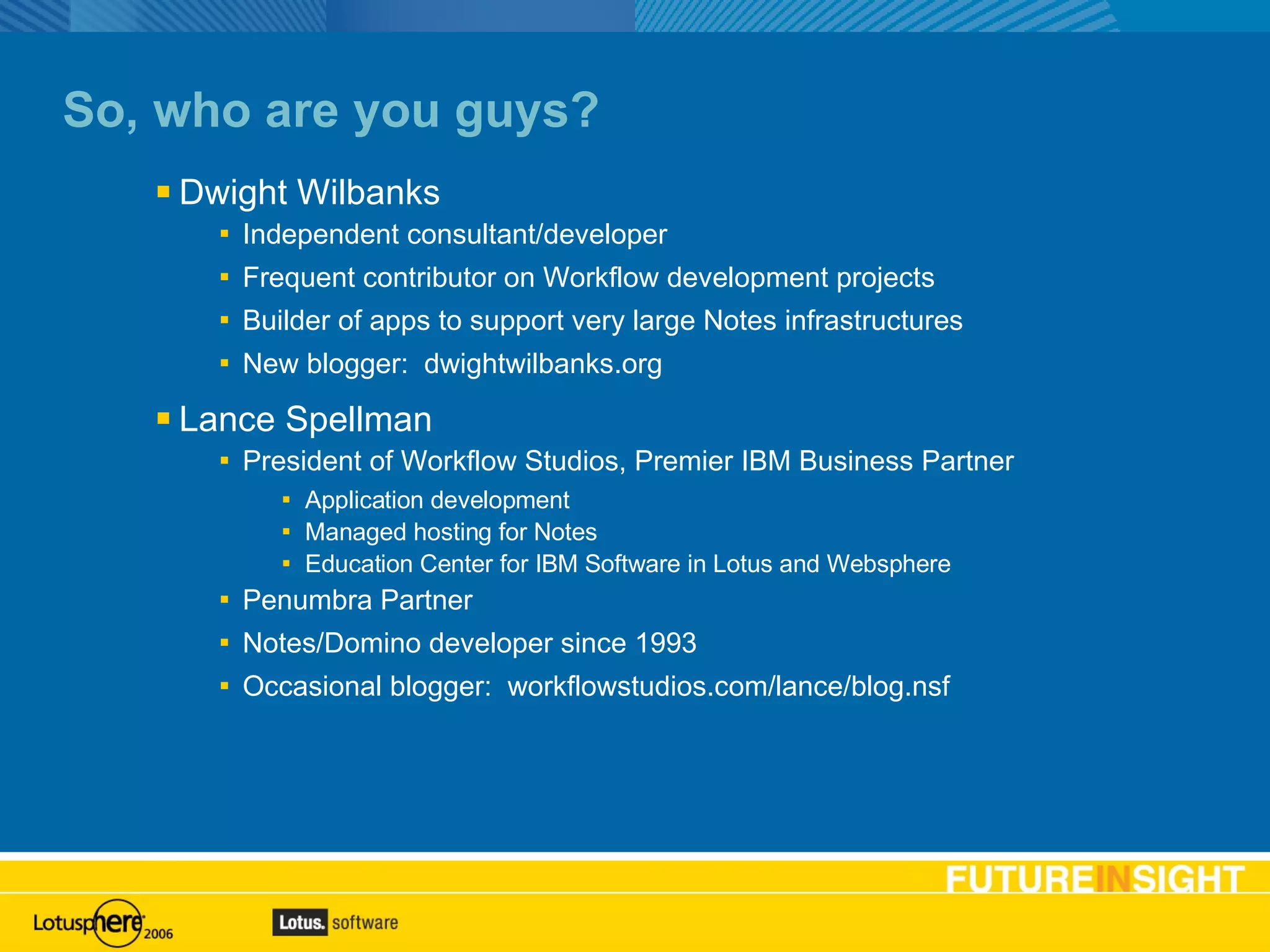 So, who are you guys? Dwight Wilbanks Independent consultant/developer Frequent contributor on Workflow development projects Builder of apps to support very large Notes infrastructures New blogger:  dwightwilbanks.org Lance Spellman President of Workflow Studios, Premier IBM Business Partner Application development Managed hosting for Notes Education Center for IBM Software in Lotus and Websphere Penumbra Partner Notes/Domino developer since 1993 Occasional blogger:  workflowstudios.com/lance/blog.nsf 