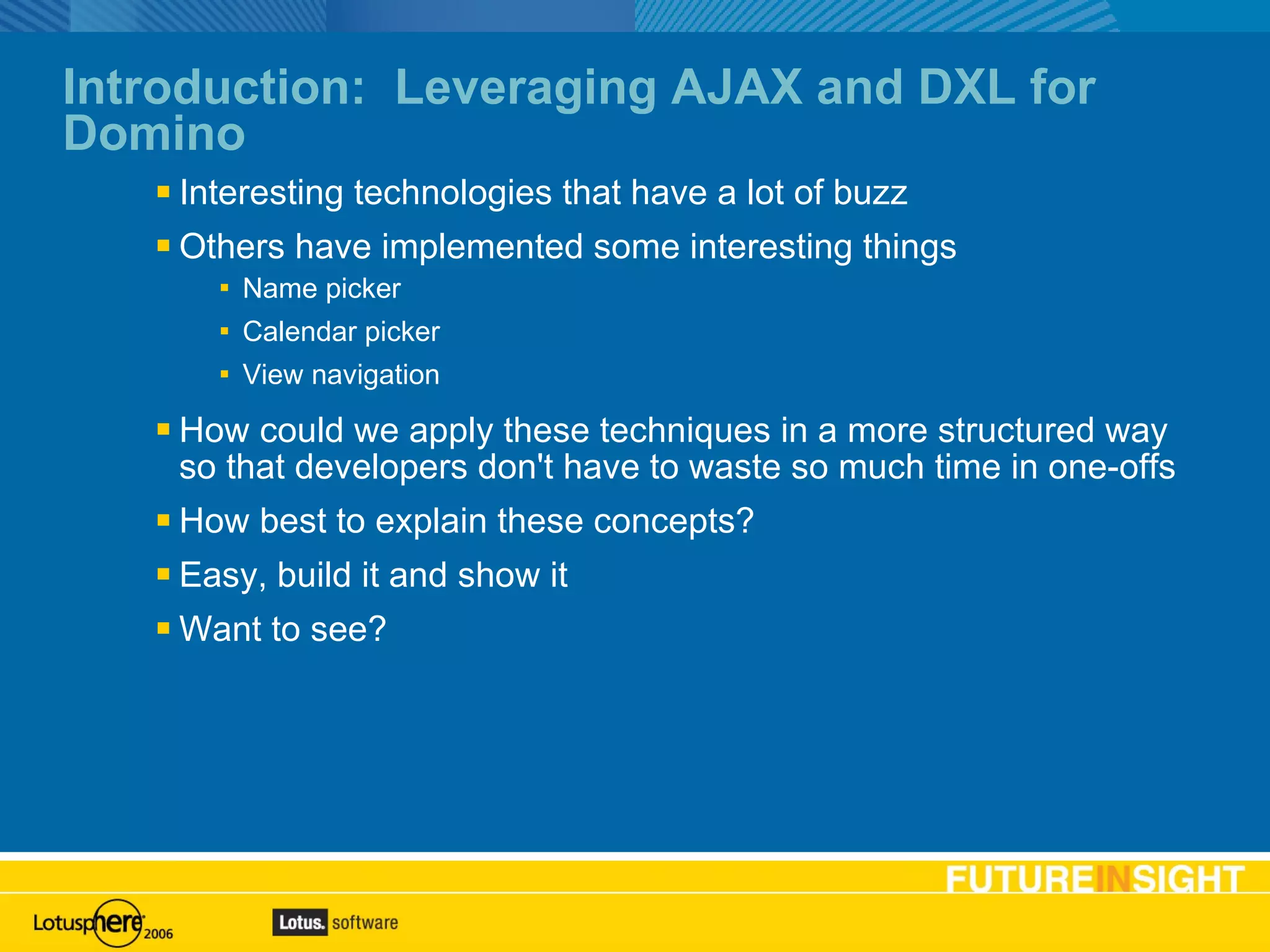 Introduction:  Leveraging AJAX and DXL for Domino Interesting technologies that have a lot of buzz Others have implemented some interesting things Name picker Calendar picker View navigation How could we apply these techniques in a more structured way so that developers don't have to waste so much time in one-offs How best to explain these concepts? Easy, build it and show it Want to see? 