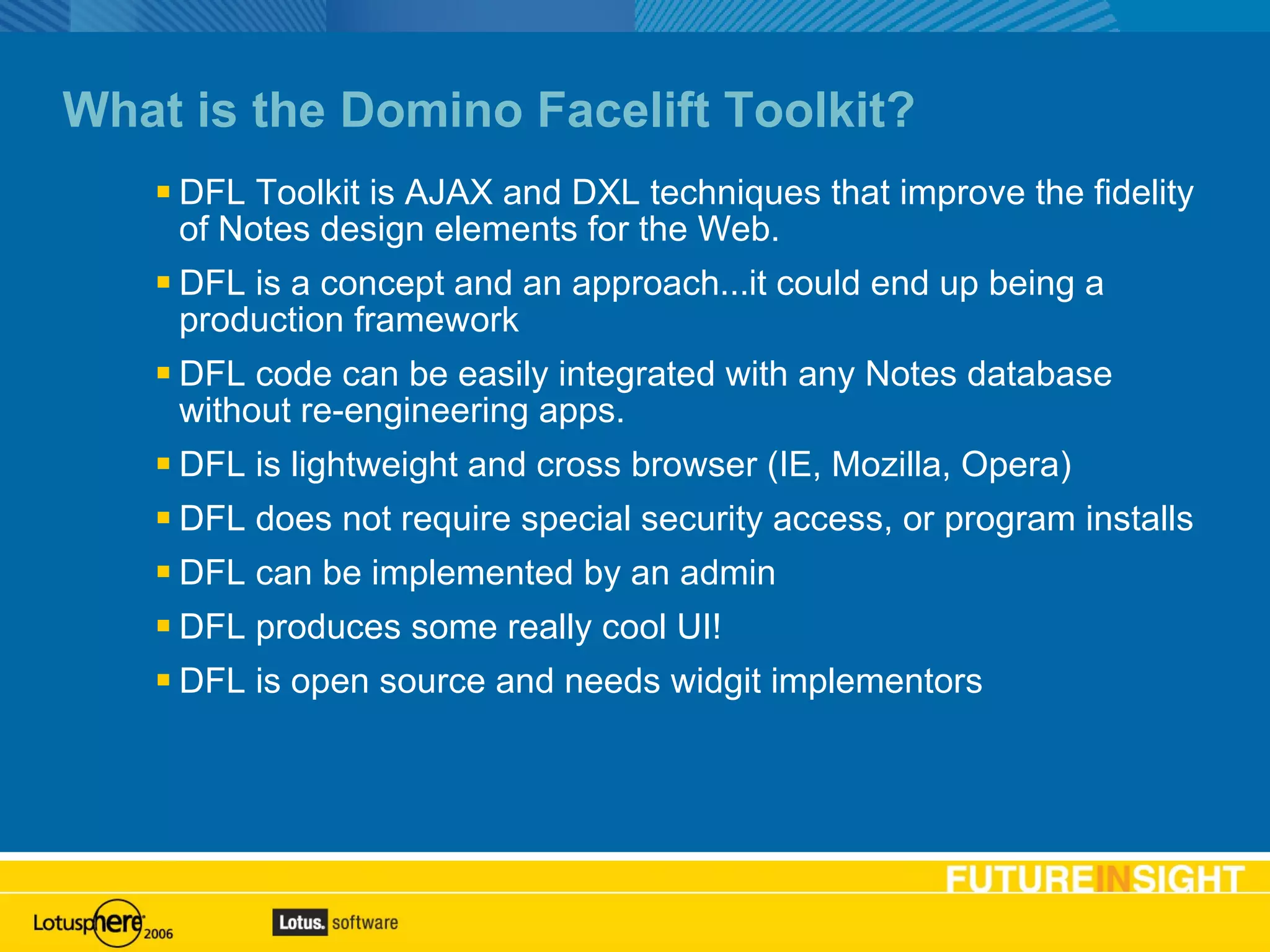 What is the Domino Facelift Toolkit? DFL Toolkit is AJAX and DXL techniques that improve the fidelity of Notes design elements for the Web. DFL is a concept and an approach...it could end up being a production framework DFL code can be easily integrated with any Notes database without re-engineering apps. DFL is lightweight and cross browser (IE, Mozilla, Opera) DFL does not require special security access, or program installs DFL can be implemented by an admin DFL produces some really cool UI! DFL is open source and needs widgit implementors 