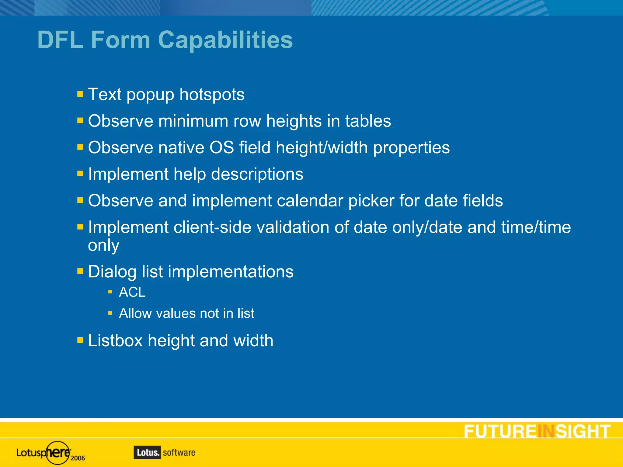 DFL Form Capabilities Text popup hotspots Observe minimum row heights in tables Observe native OS field height/width properties Implement help descriptions Observe and implement calendar picker for date fields Implement client-side validation of date only/date and time/time only Dialog list implementations ACL Allow values not in list Listbox height and width Contents can be interactive: highlight on mouse over and hyperlink to section on mouse click.  