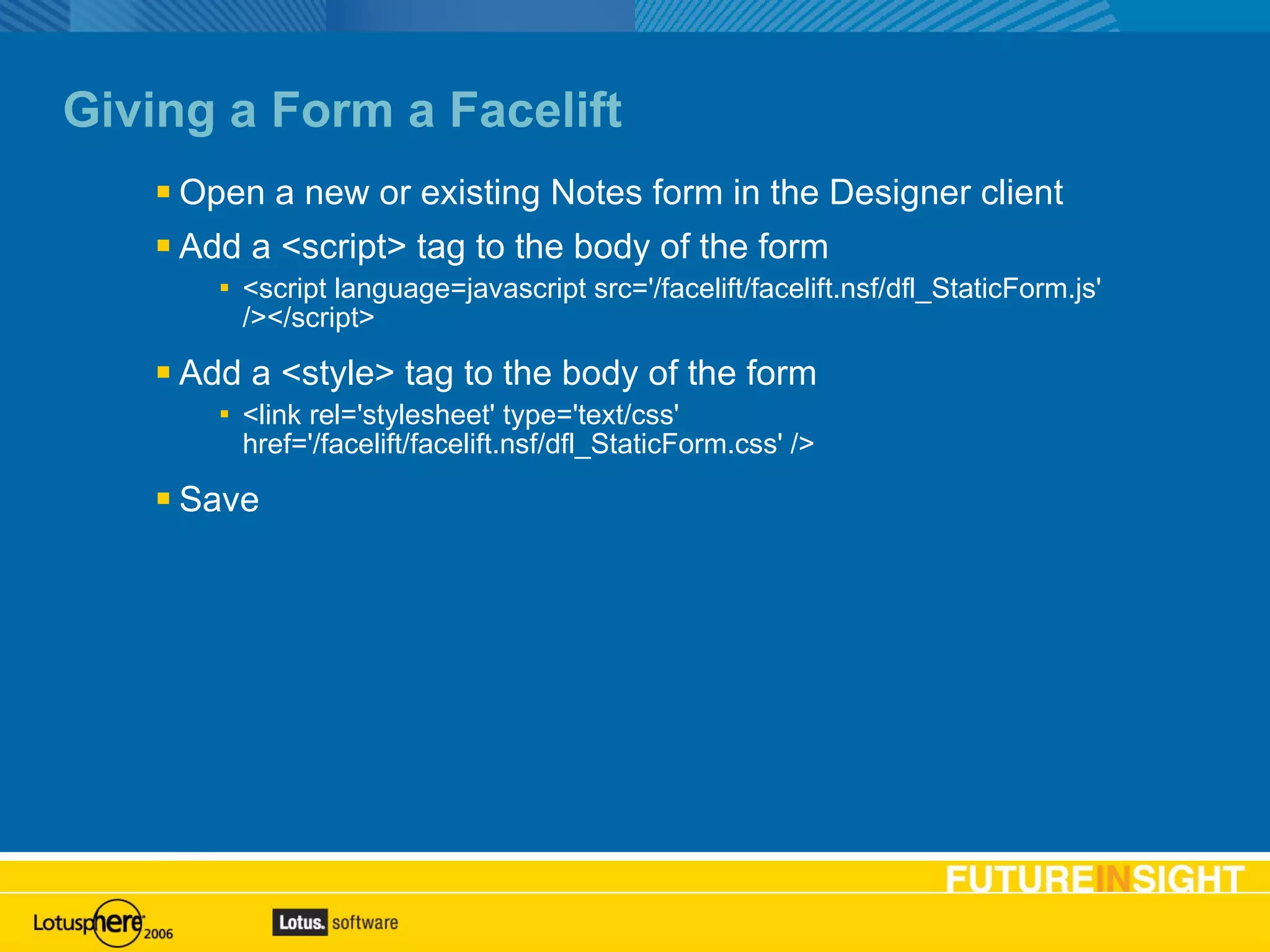 Giving a Form a Facelift Open a new or existing Notes form in the Designer client Add a <script> tag to the body of the form <script language=javascript src='/facelift/facelift.nsf/dfl_StaticForm.js' /></script> Add a <style> tag to the body of the form <link rel='stylesheet' type='text/css' href='/facelift/facelift.nsf/dfl_StaticForm.css' /> Save 