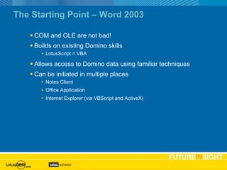 The Starting Point – Word 2003 COM and OLE are not bad! Builds on existing Domino skills LotusScript = VBA Allows access to Domino data using familiar techniques Can be initiated in multiple places Notes Client Office Application Internet Explorer (via VBScript and ActiveX) 