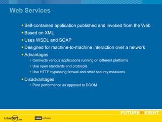 Web Services Self-contained application published and invoked from the Web Based on XML Uses WSDL and SOAP Designed for machine-to-machine interaction over a network Advantages Connects various applications running on different platforms Use open standards and protocols Use HTTP bypassing firewall and other security measures Disadvantages Poor performance as opposed to DCOM 