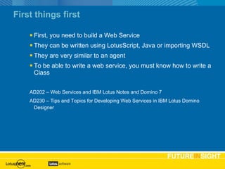 First things first First, you need to build a Web Service They can be written using LotusScript, Java or importing WSDL They are very similar to an agent To be able to write a web service, you must know how to write a Class AD202 – Web Services and IBM Lotus Notes and Domino 7 AD230 – Tips and Topics for Developing Web Services in IBM Lotus Domino Designer   