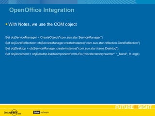 OpenOffice Integration With Notes, we use the COM object Set objServiceManager = CreateObject("com.sun.star.ServiceManager") Set objCoreReflection= objServiceManager.createInstance("com.sun.star.reflection.CoreReflection") Set objDesktop = objServiceManager.createInstance("com.sun.star.frame.Desktop") Set objDocument = objDesktop.loadComponentFromURL("private:factory/swriter", "_blank", 0, args) 