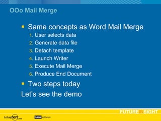 OOo Mail Merge Same concepts as Word Mail Merge User selects data Generate data file Detach template Launch Writer Execute Mail Merge Produce End Document Two steps today Let’s see the demo 
