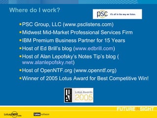 Where do I work? PSC Group, LLC (www.psclistens.com) Midwest Mid-Market Professional Services Firm IBM Premium Business Partner for 15 Years Host of Ed Brill’s blog ( www.edbrill.com ) Host of Alan Lepofsky’s Notes Tip’s blog ( www.alanlepofsky.net ) Host of OpenNTF.org (www.openntf.org) Winner of 2005 Lotus Award for Best Competitive Win! Basic text slide 