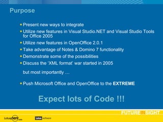 Purpose Present new ways to integrate Utilize new features in Visual Studio.NET and Visual Studio Tools for Office 2005 Utilize new features in OpenOffice 2.0.1 Take advantage of Notes & Domino 7 functionality Demonstrate some of the possibilities Discuss the ‘XML format’ war started in 2005 but most importantly … Push Microsoft Office and OpenOffice to the  EXTREME Agenda slide Expect lots of Code !!! 