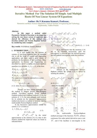 Dr.V.Kusuma Kumari, / International Journal of Engineering Research and Applications
                (IJERA)            ISSN: 2248-9622         www.ijera.com
                   Vol. 3, Issue 1, January -February 2013, pp.457-463
     Iterative Method For The Solution Of Simple And Multiple
              Roots Of Non Linear System Of Equations
                                Author: Dr.V.Kusuma Kumari, Professor,
         Humanities and Basic Sciences Department, Godavari Institute of Engineering and Technology,
                                       Rajahmundry, Andhra Pradesh.


Abstract
         In this paper a method called                            x1( k 1)  f1 ( x1( k ) , x2k ) , x3k ) ,..., xnk ) )
                                                                                              (       (           (
Parametric Method of Iteration is developed for
solving the non linear system of equations and
showed the efficiency of this method over                      x2k 1)  f 2 ( x1( k ) , x2k ) , x3(k ) ,..., xn(k ) )
                                                                (                         (

iteration method and Newton Raphson method
by considering some examples.                                  x3k 1)  f 3 ( x1( k ) , x2k ) , x3k ) ,..., xnk ) )
                                                                (                         (       (           (


                                                               xnk 1)  f n ( x1( k ) , x2k ) , x3k ) ,..., xnk ) ) ,(k=0,1,2,…) (1.4)
                                                                (                         (       (           (
Key words: N-R Method, Iterative Method
                                                                        As is well known that the iterations (1.4)
I. INTRODUCTION
                                                               are to be repeated successively until the
         It is well known that the solution of
                                                               convergence is achieved upto the desired accuracy
systems of non-linear equations play an important
                                                               and this method convergences under the condition.
role in all the fields of science and engineering
applications and there exist a great variety of
problems for the solution of such problems. Many                n
                                                                       fi ( X )
applications in Science and Engineering are                    j 1     x j
                                                                                                 1                             (1.5)
described by a set of n-coupled, non-linear algebraic                              x x   (k )


equations in n-variables        x1 , x2 ,..., xn of the form
                                                               (i=1,2,….,n), for each k.
F1 ( x1 , x2 ,..., xn )  0                                              whereas in the multivariable Newton-
F2 ( x1 , x2 ,..., xn )  0                        (1.1)
                                                               Raphson method, the system (1.2) is solved by
                                                               iterating the scheme
Fn ( x1 , x2 ,..., xn )  0
                                                                                                      1
The equations (1.1) can be expressed as a system               x ( k 1)  x( k )   J ( k )  F ( x ( k ) )
                                                                                                                     (1.6)
Fi ( X )  0
             (i  1, 2,..., n)                                 (k=0,1,2,..)
(1.2) where X is an n-dimensional vector.                       where the Jacobian J ( k ) is
                                                                        F1         F1                        F1 
                                                                        x                           . . .
                                                                                                                xn 
         Though we have various techniques like
                                                                                     x2
the method of steepest discent, Riks/Wempner                            1                                          
method, Von-Mises method, Power method,                                 F2         F2                        F2 
                                                                        x                           . . .
                                                                                                                xn 
Gradient method and Graphical method [1,2] for the
                                                                                     x2
solution of (1.2), the most generally used methods                      1                                          
for its solution are the successive approximation                       .                 .          . . .      . 
method also known as method of iteration, and the                                                                  
multivariable Newton-Raphson method.                                    .                 .          . . .      . 
     In the Successive approximation mehod the                          .                 .          . . .      . 
system (1.2) is written as                                                                                         
xi  fi ( x1 , x2 ,..., xn )                                            Fn         Fn
                                                                                                      . . .
                                                                                                                Fn 
                                                                        x1         x2                        xn 
                      (i  1, 2,..., n)
                                                    (1.3)                                                          
                                                                           The              multivariable         Newton-Raphson
                    (0)       (0)     (0)
          If    x , x2 ,..., xn
                    1              be the initial              method converges if the functions Fi ( X ) , all have
approximation to the solution of (1.2), then in this           continuous first order partial derivatives near a root
iterative method the improved values are found as
indicated below                                                 X * , and if the Jacobian is non-singular in the



                                                                                                                         457 | P a g e
 