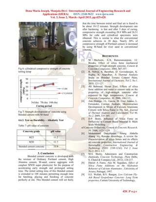 Dona Maria Joseph, Manjula Devi / International Journal of Engineering Research and
                                    Applications (IJERA)       ISSN: 2248-9622 www.ijera.com
                                           Vol. 3, Issue 2, March -April 2013, pp.425-428

                                                                      that the time between initial and final set is found to
                                                                      be about 10-12 minutes. Strength development rate
                                                                      after hardening is fast and after 3 days of curing,
                                                                      compressive strength exceeding 28.8 MPa and 26.51
                                                                      MPa for cube and cylindrical specimens were
                                                                      obtained. This is similar to what the conventional
                                                                      concrete achieves in 28 days. Nearly 20% of
                                                                      compressive strength of Portland cement is increased
                                                                      by using M-Sand for river sand in conventional
                                                                      concrete.

                                                                                         REFERENCES
                                                                     [1]   M. Mazloom, A.A. Ramezanianpour, J.J.
                                                                           Brooks, Effect of silica fume mechanical
                                                                           properties of high-strength concrete, Cement &
Fig 6: cylindrical compressive strength of concrete                        Concrete Composites, 2004, 347-357.
testing setup                                                        [2]   R. Nithya, S. Barathan, D. Govindarajan, K.
                                                                           Raghu, N. Anandhan, A Thermal Analysis
                                                                           Study on Blended Ternary Cement Paste,
                        50
 compressive strength




                                                                           International Journal of Chemistry, Vol 2, No.1,
                        40                                                 2010, 121-127.
                        30                                           [3]   Ali Behnood, Hazan Ziari, Effects of silica
       (MPa)




                                                          CUBE             fume addition and water to cement ratio on the
                        20
                                                          CYLINDER         properties of high-strength concrete after
                        10                                                 exposure to high temperatures, Cement &
                        0                                                  Concrete Composites, 30, 2008, 106-112.
                                                                     [4]   Ana Hidalgo, J.L. Garcia, M. Cruz Alanso, L.
                              3rd day 7th day 14th day
                                                                           Fernandez, Carmen Andrade, Microstructure
                                   Curing period                           Development in Mixes of Calcium Aluminate
                                                                           Cement with Silica Fume or Fly Ash, Journal
Fig 7: Strength development of concrete using                              of Thermal Analysis and Calorimetry, Vol 96,
blended cement with M-Sand                                                 No.2, 2009, 335-345.
                                                                     [5]   D.P. Bentz, Influence of Silica Fume on
4.6.3. Test on Durability – Alkalinity Test
                                                                           Diffusivity in Cement Based Material II. Multi
Table 7: pH value of concrete                                              Scale Modelling
                                                                     of Concrete Diffusivity, Cement & Concrete Research,
             Concrete grade                    pH value                    30, 2000, 1121-1129.
                                                                     [6]   Mohammad Danjehpour, Abang Abdulla
                             M25                  11.2                     Abang Ali, Ramzan demirboga, A review for
                                                                           characterization of silica fumes and its effects
                             M30                  11.7                     on concrete properties, International Journal of
                                                                           Sustainable Construction Engineering &
blended cement concrete                           11.9
                                                                           Technology (ISSN: 2108-3242), Vol 2, Issue
        cconcr
                                                                           No.2, 2011, 1-7.
                                   3. Conclusion                     [7]   M.S. Shetty, Admixtures and Construction
         Blended cement concrete is developed with                         chemicals, Concrete Technology, (New Delhi,
the mixture of Ordinary Portland cement, High                              S. Chand & Company Ltd., 2012), 124-217.
Alumina cement, M-sand, coarse aggregate with                        [8]   Daniel A Fumo, Ana M. Segadaes, Effect of
conplast SP430 super plasticizer for the purpose of                        Silica Fume Additions on the Hydration
accelerating early strength and prolonged setting                          Behavior of Calcium Aluminates , University of
time. The initial setting time of this blended cement                      Aviero, Portugal, 1997.
is extended to 100 minutes permitting enough time                    [9]   S.E. Wallah, B.V. Rangan, Low Calcium Fly-
for batching, placing and finishing of concrete                            Ash Based Geopolymer Concrete: Long Term
perfectly at site. This blended cement will set fastly                     properties, Curtain University of Technology,



                                                                                                             428 | P a g e
 