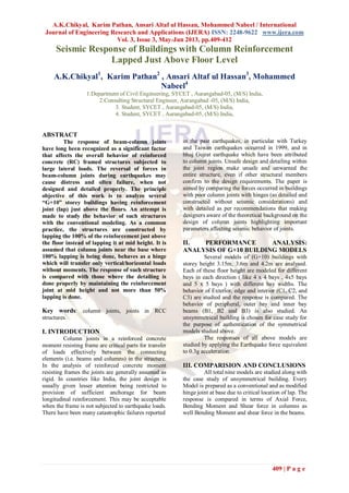 A.K.Chikyal, Karim Pathan, Ansari Altaf ul Hassan, Mohammed Nabeel / International
Journal of Engineering Research and Applications (IJERA) ISSN: 2248-9622 www.ijera.com
Vol. 3, Issue 3, May-Jun 2013, pp.409-412
409 | P a g e
Seismic Response of Buildings with Column Reinforcement
Lapped Just Above Floor Level
A.K.Chikyal1
, Karim Pathan2
, Ansari Altaf ul Hassan3
, Mohammed
Nabeel4
1.Department of Civil Engineering, SYCET , Aurangabad-05, (M/S) India,
2.Consulting Structural Engineer, Aurangabad -05, (M/S) India,
3. Student, SYCET , Aurangabad-05, (M/S) India,
4. Student, SYCET , Aurangabad-05, (M/S) India,
ABSTRACT
The response of beam-column joints
have long been recognized as a significant factor
that affects the overall behavior of reinforced
concrete (RC) framed structures subjected to
large lateral loads. The reversal of forces in
beam-column joints during earthquakes may
cause distress and often failure, when not
designed and detailed properly. The principle
objective of this work is to analyze several
“G+10” storey buildings having reinforcement
joint (lap) just above the floors. An attempt is
made to study the behavior of such structures
with the conventional modeling. As a common
practice, the structures are constructed by
lapping the 100% of the reinforcement just above
the floor instead of lapping it at mid height. It is
assumed that column joints near the base where
100% lapping is being done, behaves as a hinge
which will transfer only vertical/horizontal loads
without moments. The response of such structure
is compared with those where the detailing is
done properly by maintaining the reinforcement
joint at mid height and not more than 50%
lapping is done.
Key words: column joints, joints in RCC
structures.
I. INTRODUCTION
Column joints in a reinforced concrete
moment resisting frame are critical parts for transfer
of loads effectively between the connecting
elements (i.e. beams and columns) in the structure.
In the analysis of reinforced concrete moment
resisting frames the joints are generally assumed as
rigid. In countries like India, the joint design is
usually given lesser attention being restricted to
provision of sufficient anchorage for beam
longitudinal reinforcement. This may be acceptable
when the frame is not subjected to earthquake loads.
There have been many catastrophic failures reported
in the past earthquakes, in particular with Turkey
and Taiwan earthquakes occurred in 1999, and in
bhuj Gujrat earthquake which have been attributed
to column joints. Unsafe design and detailing within
the joint region make unsafe and unwarned the
entire structure, even if other structural members
confirm to the design requirements. The paper is
aimed by comparing the forces occurred in buildings
with poor column joints with hinges (as detailed and
constructed without seismic considerations) and
with detailed as per recommendations that making
designers aware of the theoretical background on the
design of column joints highlighting important
parameters affecting seismic behavior of joints.
II. PERFORMANCE ANALYSIS:
ANALYSIS OF G+10 BUILDING MODELS
Several models of (G+10) buildings with
storey height 3.15m, 3.6m and 4.2m are analysed.
Each of these floor height are modeled for different
bays in each direction ( like 4 x 4 bays , 4x5 bays
and 5 x 5 bays ) with different bay widths. The
behavior of Exterior, edge and interior (C1, C2, and
C3) are studied and the response is compared. The
behavior of peripheral, outer bay and inner bay
beams (B1, B2 and B3) is also studied. An
unsymmetrical building is chosen for case study for
the purpose of authentication of the symmetrical
models studied above.
The responses of all above models are
studied by applying the Earthquake force equivalent
to 0.3g acceleration.
III. COMPARISION AND CONCLUSIONS
All total nine models are studied along with
the case study of unsymmetrical building. Every
Model is prepared as a conventional and as modified
hinge joint at base due to critical location of lap. The
response is compared in terms of Axial Force,
Bending Moment and Shear force in columns as
well Bending Moment and shear force in the beams.
 