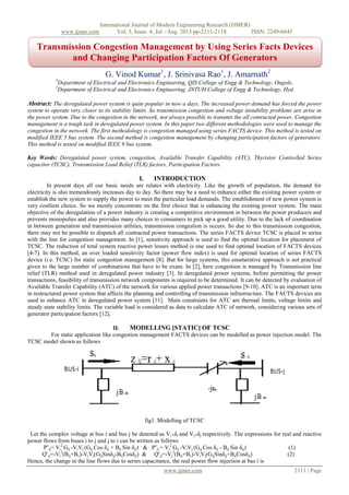 International Journal of Modern Engineering Research (IJMER)
www.ijmer.com Vol. 3, Issue. 4, Jul - Aug. 2013 pp-2111-2118 ISSN: 2249-6645
www.ijmer.com 2111 | Page
cc
G. Vinod Kumar1
, J. Srinivasa Rao1
, J. Amarnath2
1
Department of Electrical and Electronics Engineering, QIS College of Engg & Technology, Ongole.
2
Department of Electrical and Electronics Engineering, JNTUH College of Engg & Technology, Hyd.
Abstract: The deregulated power system is quite popular in now a days. The increased power demand has forced the power
system to operate very closer to its stability limits. So transmission congestion and voltage instability problems are arise in
the power system. Due to the congestion in the network, not always possible to transmit the all contracted power. Congestion
management is a tough task in deregulated power system. In this paper two different methodologies were used to manage the
congestion in the network. The first methodology is congestion managed using series FACTS device. This method is tested on
modified IEEE 5 bus system. The second method is congestion management by changing participation factors of generators.
This method is tested on modified IEEE 9 bus system.
Key Words: Deregulated power system, congestion, Available Transfer Capability (ATC), Thyristor Controlled Series
capacitor (TCSC), Transmission Load Relief (TLR) factors, Participation Factors.
I. INTRODUCTION
In present days all our basic needs are relates with electricity. Like the growth of population, the demand for
electricity is also tremendously increases day to day. So there may be a need to enhance either the existing power system or
establish the new system to supply the power to meet the particular load demands. The establishment of new power system is
very costliest choice. So we mostly concentrate on the first choice that is enhancing the existing power system. The main
objective of the deregulation of a power industry is creating a competitive environment in between the power producers and
prevents monopolies and also provides many choices to consumers to pick up a good utility. Due to the lack of coordination
in between generation and transmission utilities, transmission congestion is occurs. So due to this transmission congestion,
there may not be possible to dispatch all contracted power transactions. The series FACTS device TCSC is placed in series
with the line for congestion management. In [1], sensitivity approach is used to find the optimal location for placement of
TCSC. The reduction of total system reactive power losses method is one used to find optimal location of FACTS devices
[4-7]. In this method, an over loaded sensitivity factor (power flow index) is used for optimal location of series FACTS
device (i.e. TCSC) for static congestion management [8]. But for large systems, this enumerative approach is not practical
given to the large number of combinations that have to be exam. In [2], here congestion is managed by Transmission line
relief (TLR) method used in deregulated power industry [3]. In deregulated power systems, before permitting the power
transactions, feasibility of transmission network components is required to be determined. It can be detected by evaluation of
Available Transfer Capability (ATC) of the network for various applied power transactions [9-10]. ATC is an important term
in restructured power system that affects the planning and controlling of transmission infrastructure. The FACTS devices are
used to enhance ATC in deregulated power system [11]. Main constraints for ATC are thermal limits, voltage limits and
steady state stability limits. The variable load is considered as data to calculate ATC of network, considering various sets of
generator participation factors [12].
II. MODELLING [STATIC] OF TCSC
For static application like congestion management FACTS devices can be modelled as power injection model. The
TCSC model shown as follows
fig1. Modelling of TCSC
Let the complex voltage at bus i and bus j be denoted as Vi└δi and Vj└δj respectively. The expressions for real and reactive
power flows from buses i to j and j to i can be written as follows
Pc
ij= Vi
2
Gij -ViVj (Gij Cos δij + Bij Sin δij) & Pc
ji = Vj
2
Gij -ViVj (Gij Cos δij - Bij Sin δij) (1)
Qc
ij=-Vi
2
(Bij+Bc)-ViVj(GijSinδij-BijCosδij) & Qc
ji=-Vj
2
(Bij+Bc)-ViVj(GijSinδij+BijCosδij) (2)
Hence, the change in the line flows due to series capacitance, the real power flow injection at bus i is
Transmission Congestion Management by Using Series Facts Devices
and Changing Participation Factors Of Generators
 