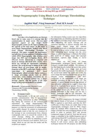 Jagdish Mali, Viraj Sonawane, R.N.Awale / International Journal of Engineering Research and
Applications (IJERA) ISSN: 2248-9622 www.ijera.com
Vol. 3, Issue 4, Jul-Aug 2013, pp. 412-415
412 | P a g e
Image Steganography Using Block Level Entropy Thresholding
Technique
Jagdish Mali1
, Viraj Sonawane2
, Prof. R.N.Awale3
1,2
M.Tech Student, Department of Electrical Engineering, Veermata Jijabai Technological Institute, Matunga,
Mumbai-19
3
Professor, Department of Electrical Engineering, Veermata Jijabai Technological Institute, Matunga, Mumbai-
19
ABSTRACT
Now days a lot of applications are Internet
based and in some cases it is desired that the
communication be made secret. The two most
important aspects of any image based
Steganographic system are the imperceptibility and
the capacity of the stego image. In this paper, a
novel Image Steganographic method using Block
Level Entropy Thresholding Technique is
proposed. This paper evaluates the performance
and efficiency of using optimized Embedding tables
within JPEG Steganography. After dividing cover
image into 8X8 non overlapping blocks, DCT
(Discrete Cosine Transform) is computed and
based on Entropy Threshold (ET) scheme, these
blocks are selected for information embedding
decision. The secret message is hidden in the Valid
Entropy Block of cover-image with its middle-
frequency of the DCT coefficients. Finally, a JPEG
stego-image is generated. DCT based
Steganography scheme provides higher resistance
to image processing attacks such as JPEG
compression, noise, rotation, translation etc. we
obtain that the proposed method has a larger
message capacity, and the quality of the stego
images of the proposed method is acceptable.
Keywords - Steganography, Discrete Cosine
Transform (DCT), Data hiding, Entropy
Thresholding, MSSIM.
I. INTRODUCTION
Steganography is the art and science of
invisible communication. This is accomplished
through hiding information in other information,
thus hiding the existence of the communicated
information. In image Steganography the
information is hidden exclusively in images. Its main
purpose is to hide the occurrence of communication
over a public channel. In contrast to cryptography,
Steganography tends to hide the very existence of
the message or any communication form, whereas
cryptography aims is to conceal the content of the
secret message. Hiding the occurrence of
communication can be done by embedding a secret
message into an innocent cover medium, such as an
image, which no one else than the sender and the
recipient can suspect.
An information hiding system uses two algorithms
to communicate: an embedding algorithm to produce
the modified cover data (stego image) which results
after embedding the secret message and an
extraction algorithm to recover message from the
stego image. Digital image that contains
perceptually irrelevant or redundant information can
be used as cover or carrier to hide secret messages.
After embedding secret message into the cover
image, so called stego image is obtained. The hidden
data could be of various usages like copyright
information, captions, time stamps, or movie
subtitles, etc.
There are two kinds of image
Steganographic techniques: spatial domain and
frequency domain based methods. The schemes of
the first kind directly embed the secret data within
the pixels of the cover image such as Least
Significant Bit (LSB) insertion [1]. The schemes of
the second kind embed the secret data within the
cover image that has been transformed such as DCT
(discrete cosine transformation). The DCT
coefficients of the transformed cover image are
modified according to the secret data [2]. The
capacity of spatial domain scheme (the amount of
data embedded within a given image) is better than
that of the transform based scheme. However, the
frequency domain schemes are more robust than that
of the spatial domain [4]. In this paper Data is
directly embedded in the image and not into a
header. Embedded data is self detectable. The
modified image has good resemblance to the original
image.
In JPEG compression, the image is divided
into disjoint blocks of 8x8 pixels, a 2-dimensional
DCT is applied to each block, and then the DCT
coefficients of these blocks are coded. Most of the
steganography techniques used for JPEG images
adopt the standard JPEG compression. The cover
image is divided into non-overlapping blocks of 8x8
pixels in order to perform DCT and provide
compressed images [4] and [6]. Note that the secret
image is embedded in the middle-frequency part of
valid entropy block DCT coefficients in our method.
The rest of this paper is organized as follows.
Section II will review various data embedding
techniques Section III will propose our data hiding
 