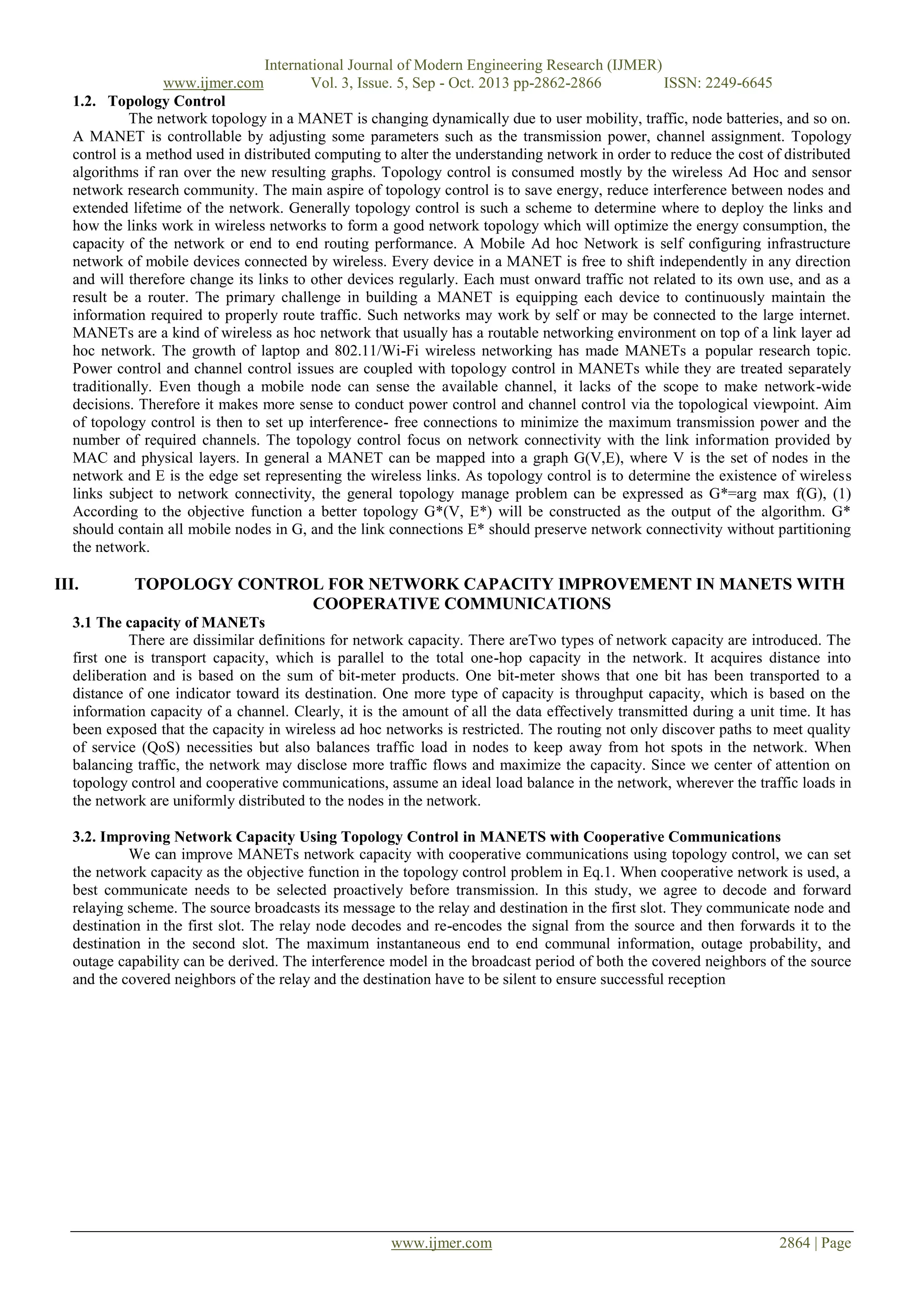 International Journal of Modern Engineering Research (IJMER)
www.ijmer.com
Vol. 3, Issue. 5, Sep - Oct. 2013 pp-2862-2866
ISSN: 2249-6645
1.2. Topology Control
The network topology in a MANET is changing dynamically due to user mobility, traffic, node batteries, and so on.
A MANET is controllable by adjusting some parameters such as the transmission power, channel assignment. Topology
control is a method used in distributed computing to alter the understanding network in order to reduce the cost of distributed
algorithms if ran over the new resulting graphs. Topology control is consumed mostly by the wireless Ad Hoc and sensor
network research community. The main aspire of topology control is to save energy, reduce interference between nodes and
extended lifetime of the network. Generally topology control is such a scheme to determine where to deploy the links and
how the links work in wireless networks to form a good network topology which will optimize the energy consumption, the
capacity of the network or end to end routing performance. A Mobile Ad hoc Network is self configuring infrastructure
network of mobile devices connected by wireless. Every device in a MANET is free to shift independently in any direction
and will therefore change its links to other devices regularly. Each must onward traffic not related to its own use, and as a
result be a router. The primary challenge in building a MANET is equipping each device to continuously maintain the
information required to properly route traffic. Such networks may work by self or may be connected to the large internet.
MANETs are a kind of wireless as hoc network that usually has a routable networking environment on top of a link layer ad
hoc network. The growth of laptop and 802.11/Wi-Fi wireless networking has made MANETs a popular research topic.
Power control and channel control issues are coupled with topology control in MANETs while they are treated separately
traditionally. Even though a mobile node can sense the available channel, it lacks of the scope to make network-wide
decisions. Therefore it makes more sense to conduct power control and channel control via the topological viewpoint. Aim
of topology control is then to set up interference- free connections to minimize the maximum transmission power and the
number of required channels. The topology control focus on network connectivity with the link information provided by
MAC and physical layers. In general a MANET can be mapped into a graph G(V,E), where V is the set of nodes in the
network and E is the edge set representing the wireless links. As topology control is to determine the existence of wireless
links subject to network connectivity, the general topology manage problem can be expressed as G*=arg max f(G), (1)
According to the objective function a better topology G*(V, E*) will be constructed as the output of the algorithm. G*
should contain all mobile nodes in G, and the link connections E* should preserve network connectivity without partitioning
the network.

III.

TOPOLOGY CONTROL FOR NETWORK CAPACITY IMPROVEMENT IN MANETS WITH
COOPERATIVE COMMUNICATIONS

3.1 The capacity of MANETs
There are dissimilar definitions for network capacity. There areTwo types of network capacity are introduced. The
first one is transport capacity, which is parallel to the total one-hop capacity in the network. It acquires distance into
deliberation and is based on the sum of bit-meter products. One bit-meter shows that one bit has been transported to a
distance of one indicator toward its destination. One more type of capacity is throughput capacity, which is based on the
information capacity of a channel. Clearly, it is the amount of all the data effectively transmitted during a unit time. It has
been exposed that the capacity in wireless ad hoc networks is restricted. The routing not only discover paths to meet quality
of service (QoS) necessities but also balances traffic load in nodes to keep away from hot spots in the network. When
balancing traffic, the network may disclose more traffic flows and maximize the capacity. Since we center of attention on
topology control and cooperative communications, assume an ideal load balance in the network, wherever the traffic loads in
the network are uniformly distributed to the nodes in the network.
3.2. Improving Network Capacity Using Topology Control in MANETS with Cooperative Communications
We can improve MANETs network capacity with cooperative communications using topology control, we can set
the network capacity as the objective function in the topology control problem in Eq.1. When cooperative network is used, a
best communicate needs to be selected proactively before transmission. In this study, we agree to decode and forward
relaying scheme. The source broadcasts its message to the relay and destination in the first slot. They communicate node and
destination in the first slot. The relay node decodes and re-encodes the signal from the source and then forwards it to the
destination in the second slot. The maximum instantaneous end to end communal information, outage probability, and
outage capability can be derived. The interference model in the broadcast period of both the covered neighbors of the source
and the covered neighbors of the relay and the destination have to be silent to ensure successful reception

www.ijmer.com

2864 | Page

 