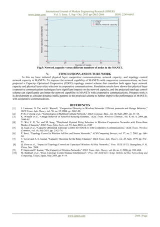 www.ijmer.com

International Journal of Modern Engineering Research (IJMER)
Vol. 3, Issue. 5, Sep - Oct. 2013 pp-2862-2866
ISSN: 2249-6645

Fig.5: Network capacity versus different numbers of nodes in the MANET.

V.

CONCLUSIONS AND FUTURE WORK

In this we have initiated physical layer cooperative communications, network capacity, and topology control
network capacity in MANETs. To improve the network capability of MANETs with cooperative communications, we have
projected a Capacity- Optimized Cooperative (COCO) topology control scheme that considers both upper layer network
capacity and physical layer relay selection in cooperative communications. Simulation results have shown that physical layer
cooperative communications techniques have significant impacts on the network capacity, and the projected topology control
scheme can significantly get better the network capability in MANETs with cooperative communications. Prospect work is
in development to consider dynamic traffic patterns in the proposed scheme to further improve the performance of MANETs
with cooperative communications.

REFERENCES
[1]
[2]
[3]
[4]
[5]
[6]
[7]
[8]
[9]
[10]

J. Laneman, D. Tse, and G. Wornell, “Cooperative Diversity in Wireless Networks: Efficient protocols and Outage Behavior,”
IEEE Trans. Info. Theory, vol. 50, no. 12, 2004, pp. 3062–80.
P. H. J. Chong et al., “Technologies in Multihop Cellular Network,” IEEE Commun. Mag., vol. 45, Sept. 2007, pp. 64–65.
K. Woradit et al., “Outage Behavior of Selective Relaying Schemes,” IEEE Trans. Wireless Commun., vol. 8, no. 8, 2009, pp.
3890–95.
Y. Wei, F. R. Yu, and M. Song, “Distributed Optimal Relay Selection in Wireless Cooperative Networks with Finite-State
Markov Channels,” IEEE Trans.Vehic.Tech.,vol. 59, June 2010, pp. 2149
Q. Guan et al., “Capacity-Optimized Topology Control for MANETs with Cooperative Communications,” IEEE Trans. Wireless
Commun., vol. 10, July 2011, pp. 2162–70.
P. Santi, “Topology Control in Wireless Ad Hoc and Sensor Networks,” ACM Computing Surveys, vol. 37, no. 2, 2005, pp. 164–
94.
T. Cover and A. E. Gamal, “Capacity Theorems for the Relay Channel,” IEEE Trans. Info. Theory, vol. 25, Sept. 1979, pp. 572–
84.
Q. Guan et al., “Impact of Topology Control on Capacityof Wireless Ad Hoc Networks,” Proc. IEEE ICCS, Guangzhou, P. R.
China, Nov. 2008.
P. Gupta and P. Kumar, “The Capacity of Wireless Networks,” IEEE Trans. Info. Theory, vol. 46, no. 2, 2000, pp. 388–404.
M. Burkhart et al., “Does Topology Control Reduce Interference?,” Proc. 5th ACM Int’l. Symp. Mobile Ad Hoc Networking and
Computing, Tokyo, Japan, May 2004, pp. 9–19.

www.ijmer.com

2866 | Page

 