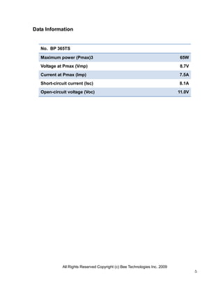 Data Information


   No. BP 365TS

   Maximum power (Pmax)3                                                     65W
   Voltage at Pmax (Vmp)                                                     8.7V
   Current at Pmax (Imp)                                                     7.5A
   Short-circuit current (Isc)                                               8.1A
   Open-circuit voltage (Voc)                                                11.0V




              All Rights Reserved Copyright (c) Bee Technologies Inc. 2009
                                                                                     5
 