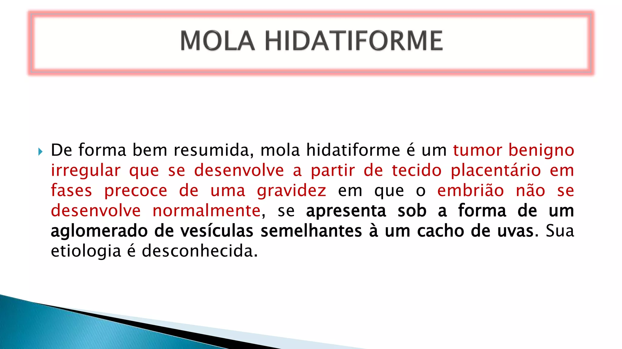  De forma bem resumida, mola hidatiforme é um tumor benigno
irregular que se desenvolve a partir de tecido placentário em
fases precoce de uma gravidez em que o embrião não se
desenvolve normalmente, se apresenta sob a forma de um
aglomerado de vesículas semelhantes à um cacho de uvas. Sua
etiologia é desconhecida.
 