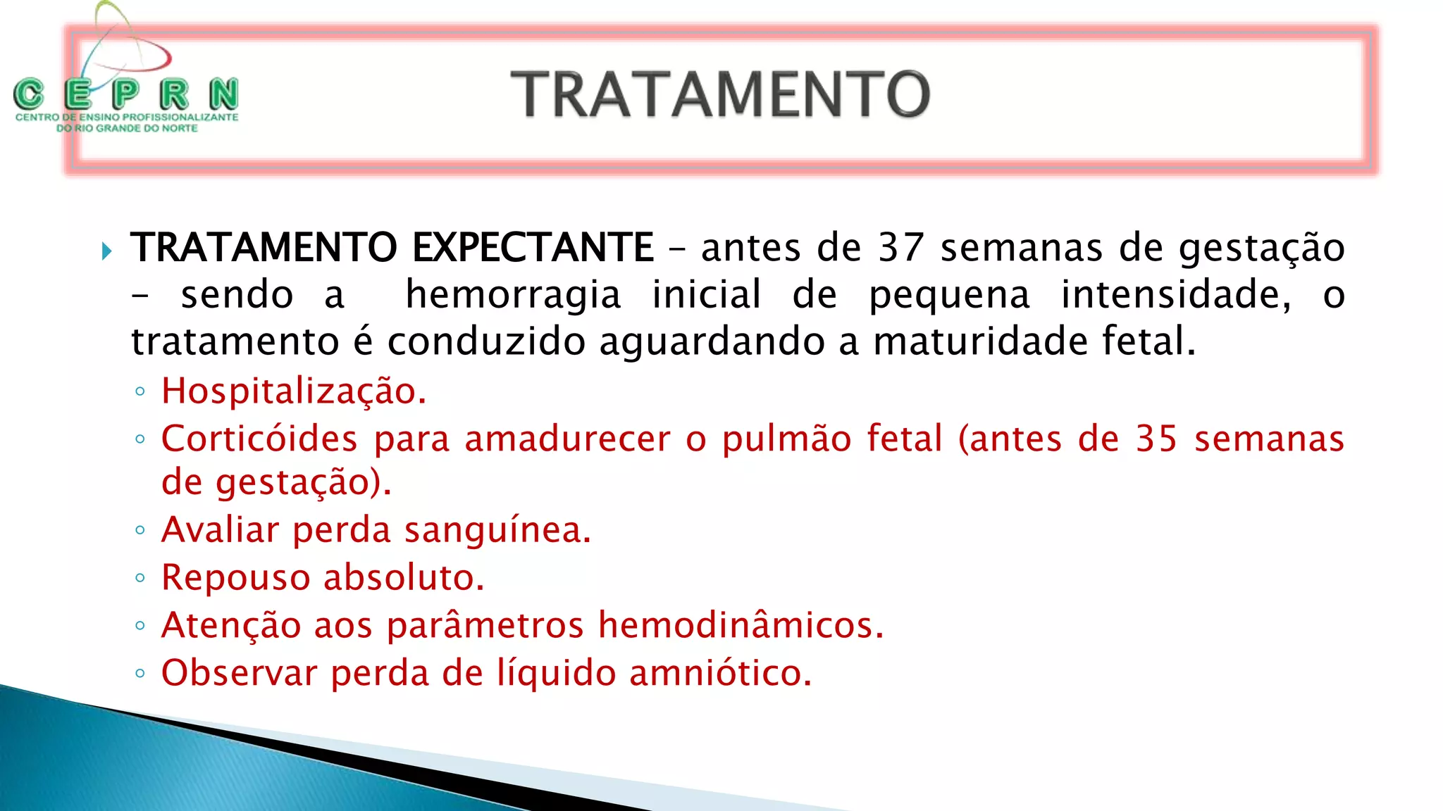  TRATAMENTO EXPECTANTE – antes de 37 semanas de gestação
– sendo a hemorragia inicial de pequena intensidade, o
tratamento é conduzido aguardando a maturidade fetal.
◦ Hospitalização.
◦ Corticóides para amadurecer o pulmão fetal (antes de 35 semanas
de gestação).
◦ Avaliar perda sanguínea.
◦ Repouso absoluto.
◦ Atenção aos parâmetros hemodinâmicos.
◦ Observar perda de líquido amniótico.
 